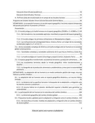 3
Educar para una nueva ciudadanía
Educación Diversificada (académica)........................................................................................ 54
Educación Diversificada y Técnica)............................................................................................ 55
4.- Perfil de salida del estudiantado en el campo de los Estudios Sociales: ................................. 57
Programa de Estudios Sociales Tercer Ciclo de Educación General Básica....................................... 66
SÉTIMO NIVEL. La ocupación humana y el uso del espacio geográfico: lecciones espacio-temporales
del pasado para pensar el presente y el futuro ................................................................................ 67
Presentación.................................................................................................................................. 67
7.1.- El mundo antiguo y la huella humana en el espacio geográfico (70.000 a. C. al 3000 a. C.) 69
7.1.1.- Del nomadismo a las sociedades agrícolas: movilidad y ocupación del espacio geográfico
................................................................................................................................................... 70
7.1.2.- El mundo antiguo: las primeras civilizaciones en Mesopotamia y Egipto ..................... 72
7.1.3.- Las civilizaciones de la Antigüedad Clásica -Grecia y Roma- y el origen de las sociedades
occidentales (siglos V a. C. al V d. C.) ........................................................................................ 75
7.2.-. De las sociedades complejas de América y la huella ecológica del ser humano en la sociedad
global contemporánea .................................................................................................................. 78
7.2.1.- Sociedades complejas y sociedades autóctonas de lo que hoy es América y Costa Rica
................................................................................................................................................... 79
7.2.2.- La huella ecológica en nuestro único hogar y espacio común, el planeta Tierra .......... 83
7.3.- El espacio geográfico transformado: ecosistemas terrestres y producción alimentaria...... 86
7.3.1.-Los ecosistemas terrestres desde la mirada geográfica: entre transformaciones y
desafíos ..................................................................................................................................... 87
7.3.2.- La Geografía de la producción alimentaria: problemáticas y retos para la sostenibilidad
planetaria .................................................................................................................................. 90
OCTAVO NIVEL. La adaptación del ser humano a un medio cambiante: gestión del riesgo, recursos
hídricos y cambio climático............................................................................................................... 93
8.1.- La adaptación del ser humano ante un espacio geográfico dinámico y un recurso hídrico
limitado ......................................................................................................................................... 95
8.1.1.- La dinámica de la superficie terrestre: la búsqueda de la adaptación y mitigación ante
los eventos sísmicos y volcánicos.............................................................................................. 96
8.1.2.- El recurso hídrico en el planeta: distribución espacial y desafíos para garantizar su
sostenibilidad .......................................................................................................................... 101
8.2.- La participación del ser humano en la naturaleza del cambio climático............................ 104
8.2.1.- La dimensión geográfica del cambio climático global ................................................. 105
8.3.- Propuestas locales y globales para la adaptación y mitigación ante el cambio climático.. 110
8.3.1.- De Costa Rica al mundo: medidas de adaptación y mitigación ante un cambio climático
de alcance global..................................................................................................................... 111
 