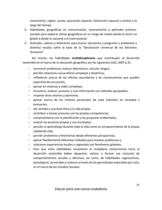 31
Educar para una nueva ciudadanía
movimiento, región, escala, asociación espacial, interacción espacial y cambio a lo
largo del tiempo.
2.- Habilidades geográficas en comunicación, razonamiento y aptitudes práctico-
sociales para explorar temas geográficos en un rango de niveles desde lo local a lo
global o desde lo nacional a lo internacional.
3.- Actitudes, valores y dedicación para buscar soluciones a preguntas y problemas a
distintas escalas sobre la base de la “Declaración Universal de los Derechos
Humanos”.
Así mismo, las habilidades multidisciplinares que contribuyen al desarrollo
sostenible en el marco de la educación geográfica son las siguientes (UGI, 2007 p.3):
- reconocer problemas, evaluar alternativas, calcular riesgos;
- percibir relaciones causa-efecto complejas y dinámicas;
- reflexionar acerca de los efectos secundarios y las consecuencias que pueden
esperarse de una acción;
- pensar en sistemas y redes complejas;
- encontrar, evaluar, procesar y usar información con métodos apropiados;
- respetar otras visiones y opiniones;
- pensar acerca de los motivos personales de cada individuo en sociedad y
evaluarlos;
- dar sentido y una base ética a la vida propia;
- contribuir a tareas comunes con las propias competencias;
- comprometerse con la planificación y los proyectos ambientales;
- evaluar las acciones propias y sus resultados;
- percibir el aprendizaje durante toda la vida como un enriquecimiento de la propia
calidad de vida;
- percibir problemas y fenómenos desde diferentes perspectivas;
- aplicar flexiblemente diferentes métodos para resolver problemas y;
- relacionar experiencias locales y regionales con fenómenos globales.
- Para que estas habilidades encaminen al ciudadano costarricense hacia el
desarrollo sostenible deben despertar, valorar o formar ese conjunto de
comportamientos sociales y afectivos, así como, de habilidades cognoscitivas,
psicológicas, sensoriales y motoras a través de los aprendizajes esperados por ciclo,
en el marco de los Estudios Sociales.
 