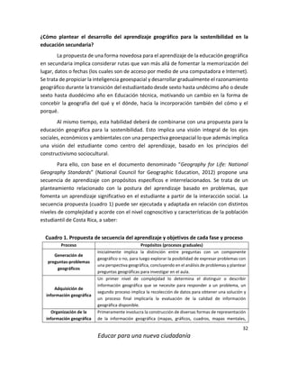 32
Educar para una nueva ciudadanía
¿Cómo plantear el desarrollo del aprendizaje geográfico para la sostenibilidad en la
educación secundaria?
La propuesta de una forma novedosa para el aprendizaje de la educación geográfica
en secundaria implica considerar rutas que van más allá de fomentar la memorización del
lugar, datos o fechas (los cuales son de acceso por medio de una computadora e Internet).
Se trata de propiciar la inteligencia geoespacial y desarrollar gradualmente el razonamiento
geográfico durante la transición del estudiantado desde sexto hasta undécimo año o desde
sexto hasta duodécimo año en Educación técnica, motivando un cambio en la forma de
concebir la geografía del qué y el dónde, hacia la incorporación también del cómo y el
porqué.
Al mismo tiempo, esta habilidad deberá de combinarse con una propuesta para la
educación geográfica para la sostenibilidad. Esto implica una visión integral de los ejes
sociales, económicos y ambientales con una perspectiva geoespacial lo que además implica
una visión del estudiante como centro del aprendizaje, basado en los principios del
constructivismo sociocultural.
Para ello, con base en el documento denominado “Geography for Life: National
Geography Standards” (National Council for Geographic Education, 2012) propone una
secuencia de aprendizaje con propósitos específicos e interrelacionados. Se trata de un
planteamiento relacionado con la postura del aprendizaje basado en problemas, que
fomenta un aprendizaje significativo en el estudiante a partir de la interacción social. La
secuencia propuesta (cuadro 1) puede ser ejecutada y adaptada en relación con distintos
niveles de complejidad y acorde con el nivel cognoscitivo y características de la población
estudiantil de Costa Rica, a saber:
Cuadro 1. Propuesta de secuencia del aprendizaje y objetivos de cada fase y proceso
Proceso Propósitos (procesos graduales)
Generación de
preguntas-problemas
geográficos
Inicialmente implica la distinción entre preguntas con un componente
geográfico o no, para luego explorar la posibilidad de expresar problemas con
una perspectiva geográfica, concluyendo en el análisis de problemas y plantear
preguntas geográficas para investigar en el aula.
Adquisición de
información geográfica
Un primer nivel de complejidad lo determina el distinguir o describir
información geográfica que se necesite para responder a un problema, un
segundo proceso implica la recolección de datos para obtener una solución y
un proceso final implicaría la evaluación de la calidad de información
geográfica disponible.
Organización de la
información geográfica
Primeramente involucra la construcción de diversas formas de representación
de la información geográfica (mapas, gráficos, cuadros, mapas mentales,
 