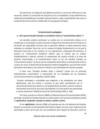 34
Educar para una nueva ciudadanía
De esta forma, el trabajo de aula deberá encontrar su marco de referencia en esta
secuencia, siendo la y el docente en conjunto con la y el estudiante, el que determine los
niveles de profundidad que considere oportuno llevar a cabo, respondiendo claro está, al
cumplimiento de los criterios establecidos en la propuesta temática.
Fundamentación pedagógica
a.- ¿Por qué los Estudios Sociales se consideran como un “conocimiento valioso ”?
Los estudios sociales constituyen un campo con un conocimiento valioso, en la
medida que se constituyen en parte esencial e integral de la formación del ser humano y la
formación de capacidades humanas que le permitan obtener su pleno potencial como
individuo en sociedad. Como tal, son un campo de trabajo fundamental en el rol que la
educación tiene para el ser humano, en sus aspiraciones y búsqueda del bienestar, al
proveer un “conocimiento disciplinar valioso” que, al tiempo que es amplio,
interdisciplinario y diverso, permite la comprensión de nuestro mundo y la toma de
acciones encaminadas a la transformación social. Al ser los Estudios Sociales un
“conocimiento valioso”, se busca que los estudiantes desarrollen un pensamiento crítico y
curioso con miras al desarrollo de perspectivas histórico-geográficas, que permitan tomar
decisiones informadas y con criterio en relación a las necesidades de nuestra sociedad.
Si bien unos “Estudios Sociales útiles y valiosos” inician con un profundo
entendimiento, conocimiento y comprensión de las finalidades de las disciplinas
estructurantes (Historia y Geografía), también debe:
“proveer estrategias y actividades que enganche a los estudiantes con ideas
significativas, que los motive a conectar lo que están aprendiendo con el
conocimiento previo que poseen y a las problemáticas actuales, a pensar creativa y
críticamente acerca de lo que están aprendiendo, así como aplicar ese aprendizaje
a nuevas situaciones” (National Council for Social Studies 2010, p. 168).
Por tanto, acorde con Johnson (2009) y el National Council for Social Studies (2010),
aprender y enseñar los Estudios Sociales se vuelve valioso y útil para los estudiantes cuando
es significativo, integrador, basado en valores, retador y activo.
Al ser significativo, Johnson (2009, p 6) plantea que las y los docentes de Estudios
Sociales no presenten al estudiantado información aislada, sino que creen experiencias de
aprendizaje a partir de las que las y los estudiantes sean capaces de descubrir cómo los
 