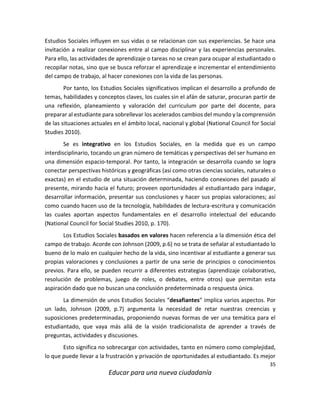 35
Educar para una nueva ciudadanía
Estudios Sociales influyen en sus vidas o se relacionan con sus experiencias. Se hace una
invitación a realizar conexiones entre al campo disciplinar y las experiencias personales.
Para ello, las actividades de aprendizaje o tareas no se crean para ocupar al estudiantado o
recopilar notas, sino que se busca reforzar el aprendizaje e incrementar el entendimiento
del campo de trabajo, al hacer conexiones con la vida de las personas.
Por tanto, los Estudios Sociales significativos implican el desarrollo a profundo de
temas, habilidades y conceptos claves, los cuales sin el afán de saturar, procuran partir de
una reflexión, planeamiento y valoración del curriculum por parte del docente, para
preparar al estudiante para sobrellevar los acelerados cambios del mundo y la comprensión
de las situaciones actuales en el ámbito local, nacional y global (National Council for Social
Studies 2010).
Se es integrativo en los Estudios Sociales, en la medida que es un campo
interdisciplinario, tocando un gran número de temáticas y perspectivas del ser humano en
una dimensión espacio-temporal. Por tanto, la integración se desarrolla cuando se logra
conectar perspectivas históricas y geográficas (así como otras ciencias sociales, naturales o
exactas) en el estudio de una situación determinada, haciendo conexiones del pasado al
presente, mirando hacia el futuro; proveen oportunidades al estudiantado para indagar,
desarrollar información, presentar sus conclusiones y hacer sus propias valoraciones; así
como cuando hacen uso de la tecnología, habilidades de lectura-escritura y comunicación
las cuales aportan aspectos fundamentales en el desarrollo intelectual del educando
(National Council for Social Studies 2010, p. 170).
Los Estudios Sociales basados en valores hacen referencia a la dimensión ética del
campo de trabajo. Acorde con Johnson (2009, p.6) no se trata de señalar al estudiantado lo
bueno de lo malo en cualquier hecho de la vida, sino incentivar al estudiante a generar sus
propias valoraciones y conclusiones a partir de una serie de principios o conocimientos
previos. Para ello, se pueden recurrir a diferentes estrategias (aprendizaje colaborativo,
resolución de problemas, juego de roles, o debates, entre otros) que permitan esta
aspiración dado que no buscan una conclusión predeterminada o respuesta única.
La dimensión de unos Estudios Sociales “desafiantes” implica varios aspectos. Por
un lado, Johnson (2009, p.7) argumenta la necesidad de retar nuestras creencias y
suposiciones predeterminadas, proponiendo nuevas formas de ver una temática para el
estudiantado, que vaya más allá de la visión tradicionalista de aprender a través de
preguntas, actividades y discusiones.
Esto significa no sobrecargar con actividades, tanto en número como complejidad,
lo que puede llevar a la frustración y privación de oportunidades al estudiantado. Es mejor
 