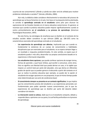 38
Educar para una nueva ciudadanía
usuarios de ese conocimiento? ¿Dónde y cuándo ese saber será de utilidad para resolver
problemas individuales o sociales?” (Hervás y Miralles, 2004).
Aún más, la didáctica debe considerar efectivamente la naturaleza del proceso de
aprendizaje que se busca fomentar en el aula. Con base en la propuesta teórica planteada,
se concibe el aprendizaje centrado en el estudiante como pilar para alcanzar las
aspiraciones de los Estudios Sociales en el marco educativo costarricense. En general, se
reconoce que cuando la práctica educativa puede mejorar significativamente cuando se
centra primordialmente en el estudiante y su proceso de aprendizaje (American
Psychological Association, 1997).
De esta forma, las estrategias de enseñanza que se diseñen en el contexto de los
estudios sociales deben considerar lo que Johnson (2009, pp. 106-107) como las
características esenciales del aprendizaje centrado en el estudiante:
- Las experiencias de aprendizaje son abiertas, implicando que aun cuando es
fundamental la existencia de un cuerpo de conocimiento y habilidades
disciplinares que son esenciales para el estudiante, no se espera siempre llegar a
un resultado o respuesta predeterminados. En este sentido, se espera que el
estudiante pueda ir más allá y desarrollar sus propias conclusiones basado en la
experiencia e información disponible.
- Los estudiantes tiene opciones, que puede conllevar opciones de escoger temas,
formas de aprender, a qué hacer énfasis, qué escribir o comunicar, entre otros.
Esto no significa una libertad total que pueda derivar en caos, ni la rigidez que
impone un control total por parte del educador, sino que deriva en diferentes
grados de opción que se pueden generar al educando a partir del contexto en el
que se realice la práctica educativa (por ejemplo, se puede dar la opción al
estudiante de escoger opciones en una propuesta, la que al mismo tiempo puede
estar determinada por una serie de condiciones base)
- El conocimiento siempre se presenta en un contexto significativo, lo que implica
que los conocimientos previos del estudiante y sus experiencias personales son
fundamentales para poder aprender nuevos conocimientos, por lo que las
experiencias de aprendizaje que se diseñen por parte del docente deben
considerar tal relación.
- La interacción social es valiosa, dado que la o el estudiante comparte, debate y
responde ideas u opiniones con sus pares, lo cual facilita profundizar en el proceso
de aprendizaje.
 