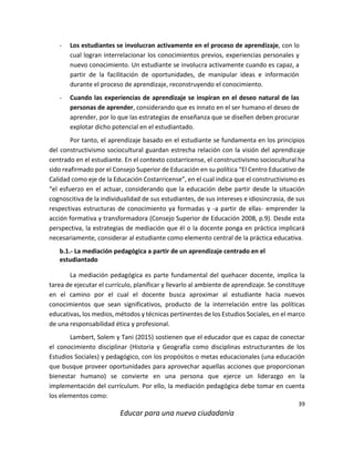 39
Educar para una nueva ciudadanía
- Los estudiantes se involucran activamente en el proceso de aprendizaje, con lo
cual logran interrelacionar los conocimientos previos, experiencias personales y
nuevo conocimiento. Un estudiante se involucra activamente cuando es capaz, a
partir de la facilitación de oportunidades, de manipular ideas e información
durante el proceso de aprendizaje, reconstruyendo el conocimiento.
- Cuando las experiencias de aprendizaje se inspiran en el deseo natural de las
personas de aprender, considerando que es innato en el ser humano el deseo de
aprender, por lo que las estrategias de enseñanza que se diseñen deben procurar
explotar dicho potencial en el estudiantado.
Por tanto, el aprendizaje basado en el estudiante se fundamenta en los principios
del constructivismo sociocultural guardan estrecha relación con la visión del aprendizaje
centrado en el estudiante. En el contexto costarricense, el constructivismo sociocultural ha
sido reafirmado por el Consejo Superior de Educación en su política “El Centro Educativo de
Calidad como eje de la Educación Costarricense”, en el cual indica que el constructivismo es
“el esfuerzo en el actuar, considerando que la educación debe partir desde la situación
cognoscitiva de la individualidad de sus estudiantes, de sus intereses e idiosincrasia, de sus
respectivas estructuras de conocimiento ya formadas y -a partir de ellas- emprender la
acción formativa y transformadora (Consejo Superior de Educación 2008, p.9). Desde esta
perspectiva, la estrategias de mediación que él o la docente ponga en práctica implicará
necesariamente, considerar al estudiante como elemento central de la práctica educativa.
b.1.- La mediación pedagógica a partir de un aprendizaje centrado en el
estudiantado
La mediación pedagógica es parte fundamental del quehacer docente, implica la
tarea de ejecutar el currículo, planificar y llevarlo al ambiente de aprendizaje. Se constituye
en el camino por el cual el docente busca aproximar al estudiante hacia nuevos
conocimientos que sean significativos, producto de la interrelación entre las políticas
educativas, los medios, métodos y técnicas pertinentes de los Estudios Sociales, en el marco
de una responsabilidad ética y profesional.
Lambert, Solem y Tani (2015) sostienen que el educador que es capaz de conectar
el conocimiento disciplinar (Historia y Geografía como disciplinas estructurantes de los
Estudios Sociales) y pedagógico, con los propósitos o metas educacionales (una educación
que busque proveer oportunidades para aprovechar aquellas acciones que proporcionan
bienestar humano) se convierte en una persona que ejerce un liderazgo en la
implementación del currículum. Por ello, la mediación pedagógica debe tomar en cuenta
los elementos como:
 
