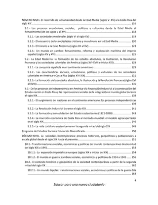 4
Educar para una nueva ciudadanía
NOVENO NIVEL. El recorrido de la Humanidad desde la Edad Media (siglos V- XV) a la Costa Rica del
siglo XIX ........................................................................................................................................... 116
9.1.- Los procesos económicos, sociales, políticos y culturales desde la Edad Media al
Renacimiento (de los siglos V al XVI)........................................................................................... 118
9.1.1.- Las sociedades medievales (siglo VI al siglo XV) .......................................................... 119
9.1.2.- El encuentro de las sociedades cristiana y musulmana en la Edad Media.................. 120
9.1.3.- El tránsito a la Edad Moderna (siglos XII al XV)............................................................ 123
9.1.4.- Un mundo en cambio: Renacimiento, reforma y exploración marítima del imperio
español (siglos XV y XVI).......................................................................................................... 125
9.2.- La Edad Moderna: la formación de los estados absolutos, la Ilustración, la Revolución
Francesa y las sociedades coloniales de América (siglos XVI-XVIII e inicios XIX) ........................ 128
9.2.1.- La conquista española en el continente americano .................................................... 129
9.2.2.- Las características sociales, económicas, políticas y culturales de las sociedades
coloniales en América y Costa Rica (siglos XVI-XIX) ................................................................ 131
9.2.3.- La formación de los estados absolutos, la Ilustración y la Revolución Francesa (siglos XVI
al XVIII)..................................................................................................................................... 135
9.3.- De los procesos de independencia en América y la Revolución Industrial a la construcción del
Estado-nación en Costa Rica y las repercusiones sociales de la integración al mundo global durante
el siglo XIX.................................................................................................................................... 138
9.3.1.- El surgimiento de naciones en el continente americano: los procesos independentistas
................................................................................................................................................. 139
9.3.2.- La Revolución Industrial durante el siglo XIX............................................................... 141
9.3.3.- La formación y consolidación del Estado costarricense (1821-1890).......................... 143
9.3.4.- La inserción económica de Costa Rica al mercado mundial: el modelo agroexportador
en el siglo XIX........................................................................................................................... 146
9.3.5.- La vida cotidiana costarricense en la segunda mitad del siglo XIX ............................. 149
Programa de Estudios Sociales Educación Diversificada................................................................. 150
DÉCIMO NIVEL. La sociedad contemporánea: procesos históricos, geopolíticos y poblacionales a
escala global desde el siglo XIX hasta el presente........................................................................... 151
10.1.- Transformaciones sociales, económicas y políticas del mundo contemporáneo desde mitad
del siglo XIX a 1945...................................................................................................................... 153
10.1.1.- La expansión imperialista europea (siglos XIX e inicios del XX) ................................ 154
10.1.2.- El mundo en guerra: cambios sociales, económicos y políticos de 1914 a 1945 ...... 156
10.2.- El contexto histórico y geopolítico de la sociedad contemporánea a partir de la segunda
mitad del siglo XX........................................................................................................................ 162
10.2.1.- Un mundo bipolar: transformaciones sociales, económicas y políticas de la guerra fría
................................................................................................................................................. 163
 