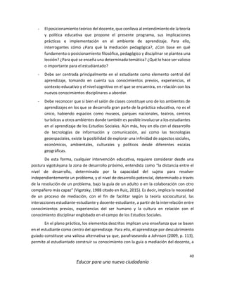 40
Educar para una nueva ciudadanía
- El posicionamiento teórico del docente, que conlleva al entendimiento de la teoría
y política educativa que propone el presente programa, sus implicaciones
prácticas e implementación en el ambiente de aprendizaje. Para ello,
interrogantes cómo ¿Para qué la mediación pedagógica?, ¿Con base en qué
fundamento o posicionamiento filosófico, pedagógico y disciplinar se plantea una
lección? ¿Para qué se enseña una determinada temática? ¿Qué lo hace ser valioso
o importante para el estudiantado?
- Debe ser centrada principalmente en el estudiante como elemento central del
aprendizaje, tomando en cuenta sus conocimientos previos, experiencias, el
contexto educativo y el nivel cognitivo en el que se encuentra, en relación con los
nuevos conocimientos disciplinares a abordar.
- Debe reconocer que si bien el salón de clases constituye uno de los ambientes de
aprendizajes en los que se desarrolla gran parte de la práctica educativa, no es el
único, habiendo espacios como museos, parques nacionales, teatros, centros
turísticos u otros ambientes donde también es posible involucrar a los estudiantes
en el aprendizaje de los Estudios Sociales. Aún más, hoy en día con el desarrollo
de tecnologías de información y comunicación, así como las tecnologías
geoespaciales, existe la posibilidad de explorar una infinidad de aspectos sociales,
económicos, ambientales, culturales y políticos desde diferentes escalas
geográficas.
De esta forma, cualquier intervención educativa, requiere considerar desde una
postura vigotskyana la zona de desarrollo próximo, entendida como “la distancia entre el
nivel de desarrollo, determinado por la capacidad del sujeto para resolver
independientemente un problema, y el nivel de desarrollo potencial, determinado a través
de la resolución de un problema, bajo la guía de un adulto o en la colaboración con otro
compañero más capaz” (Vigotsky, 1988 citado en Ruiz, 2015). Es decir, implica la necesidad
de un proceso de mediación, con el fin de facilitar según la teoría sociocultural, las
interacciones estudiante-estudiante y docente-estudiante, a partir de la interrelación entre
conocimientos previos, experiencias del ser humano y la cultura en relación con el
conocimiento disciplinar englobado en el campo de los Estudios Sociales.
En el plano práctico, los elementos descritos implican una enseñanza que se basen
en el estudiante como centro del aprendizaje. Para ello, el aprendizaje por descubrimiento
guiado constituye una valiosa alternativa ya que, parafraseando a Johnson (2009, p. 113),
permite al estudiantado construir su conocimiento con la guía o mediación del docente, a
 