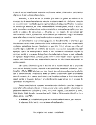 41
Educar para una nueva ciudadanía
través de instrucciones básicas, preguntas, modelos de trabajo, pistas u otros que orienten
el proceso de aprendizaje del estudiante.
Asimismo, a pesar de ser un proceso que ofrece un grado de libertad en la
construcción de ideas al estudiantado, permite al educador explicitar y definir un conjunto
de conocimientos y habilidades que se espera el educando adquiera al finalizar el proceso
de aprendizaje, dado que, tal como refiere Mandrin y Preckel (2009), lo que se busca es
guiar al estudiante en el estudio de un determinado fin, a partir del apoyo del docente que
asiste el proceso de aprendizaje, a diferencia de un modelo de aprendizaje por
descubrimiento abierto, donde son los estudiantes los que libremente y sin guía del docente
desarrollan el conocimiento, lo cual puede resultar en un proceso complejo.
Un elemento clave en el aprendizaje guiado por descubrimiento, es la forma en que
la o el docente estructura o guía la resolución de problemas de estudio en el contexto de la
mediación pedagógica. Janssen, Westbroeck y van Driel (2014) afirman que si la o el
docente logran subdividir un problema de estudio en pequeños sub-problemas (por
ejemplo, a partir del abordaje ciertas temáticas para obtener un conjunto de respuestas)
será más factible la generación de interés en el estudiantado en lo que se está realizando
en el proceso de aprendizaje. Claro está, debe existir un apoyo no sólo en este aspecto, sino
además en la forma en que los y las estudiantes plantean sus soluciones o respuestas a un
problema dado.
Otra valiosa alternativa para el docente en la implementación de la propuesta
curricular en Estudios Sociales, consiste en el aprendizaje basado en problemas (ABP).
Golightly y Muñiz (2014) plantean que este tipo de aprendizaje guarda estrecha relación
con el constructivismo sociocultural, dado que enfoca al estudiante como el elemento
central, partiendo de la idea de que la interiorización del aprendizaje se da por interacción
social, siendo el lenguaje, diálogo y el entendimiento grupal claves en el proceso de
aprendizaje de una persona.
Existen un conjunto de etapas en las que tanto los estudiantes como la o el docente
desarrollan colaborativamente con el fin de generar una o varias posibles soluciones a un
problema determinado (Golightly y Muñiz, 2014; Poot-Delgado, 2013; Sánchez y Ramis,
2004; Muñiz, 2004). Por ello, de acuerdo a Muñiz (2004, p. 52) se pueden identificar cinco
etapas básicas en el ABP:
- El problema, el cual se indica lo que el estudiantado deberá conocer, para plantear
la búsqueda de las fuentes necesarias para llevarlo a cabo,
 