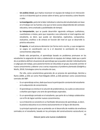42
Educar para una nueva ciudadanía
- Un análisis inicial, que implica reconocer en equipos de trabajo (o en interacción
con la o el docente) qué se conoce sobre el tema, qué se necesita y cómo llevarlo
a cabo.
- La investigación, parte de la labor individual o colectiva del estudiantado con base
en el trabajo con las fuentes a las que se tiene acceso (dependiendo del contexto
educativo, tema analizado y posibilidades de tiempo)
- La interpretación, que se puede desarrollar siguiendo enfoques cualitativos,
cuantitativos o mixtos, pero que responda o sea coherente al nivel cognitivo del
estudiante, es decir, que pueda ser descriptivo, explicativo, comparativo,
evaluativo, analítico o de síntesis en función del nivel en que se desarrolle la
práctica educativa.
- El reporte, el cual procura demostrar (en forma oral o escrita, y cuya escogencia
se asigna en coordinación con la o el docente) la asimilación de nuevos
conocimientos adquiridos.
Desde esta perspectiva, el aprendizaje basado en problemas promueve en los
estudiantes la asignación de roles y colaboración en equipos de trabajo, dado que a partir
de un problema definen situaciones de aprendizaje que se pueden atender individualmente
o subgrupos de trabajo, para posteriormente ser discutidas en grupo, buscando asimilar el
nuevo conocimiento y obtener una o varias respuestas al problema planteado (Golightly y
Muñiz, 2014). Estrategias como los estudios de caso,
Por ello, como características generales de un proceso de aprendizaje, Sánchez y
Ramis (2004, p.103) así como Poot-Delgado (2014, p.310) plantean como características
centrales del ABP:
- Es un aprendizaje activo, dado que busca la participación constante del estudiante
en la adquisición de conocimiento.
- El aprendizaje se orienta en la solución de problemáticas, las cuales se seleccionan
o diseñan para lograr una serie de aprendizajes esperados.
- Es un aprendizaje centrado en el estudiante, que parte de su trabajo colaborativo
con el fin de lograr asimilar nuevos conocimientos.
- La o el docente se convierte en un facilitador del proceso de aprendizaje, es decir,
la práctica educativa no se orienta exclusivamente en la figura del docente.
La principal aspiración que se pretende con el desarrollo de modelos de enseñanza
centrados en el estudiante, basado en los principios del constructivismo sociocultural, es
 