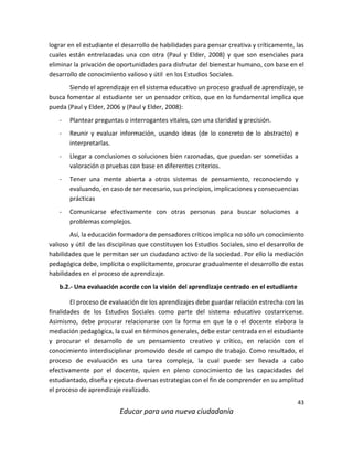 43
Educar para una nueva ciudadanía
lograr en el estudiante el desarrollo de habilidades para pensar creativa y críticamente, las
cuales están entrelazadas una con otra (Paul y Elder, 2008) y que son esenciales para
eliminar la privación de oportunidades para disfrutar del bienestar humano, con base en el
desarrollo de conocimiento valioso y útil en los Estudios Sociales.
Siendo el aprendizaje en el sistema educativo un proceso gradual de aprendizaje, se
busca fomentar al estudiante ser un pensador crítico, que en lo fundamental implica que
pueda (Paul y Elder, 2006 y (Paul y Elder, 2008):
- Plantear preguntas o interrogantes vitales, con una claridad y precisión.
- Reunir y evaluar información, usando ideas (de lo concreto de lo abstracto) e
interpretarlas.
- Llegar a conclusiones o soluciones bien razonadas, que puedan ser sometidas a
valoración o pruebas con base en diferentes criterios.
- Tener una mente abierta a otros sistemas de pensamiento, reconociendo y
evaluando, en caso de ser necesario, sus principios, implicaciones y consecuencias
prácticas
- Comunicarse efectivamente con otras personas para buscar soluciones a
problemas complejos.
Así, la educación formadora de pensadores críticos implica no sólo un conocimiento
valioso y útil de las disciplinas que constituyen los Estudios Sociales, sino el desarrollo de
habilidades que le permitan ser un ciudadano activo de la sociedad. Por ello la mediación
pedagógica debe, implícita o explícitamente, procurar gradualmente el desarrollo de estas
habilidades en el proceso de aprendizaje.
b.2.- Una evaluación acorde con la visión del aprendizaje centrado en el estudiante
El proceso de evaluación de los aprendizajes debe guardar relación estrecha con las
finalidades de los Estudios Sociales como parte del sistema educativo costarricense.
Asimismo, debe procurar relacionarse con la forma en que la o el docente elabora la
mediación pedagógica, la cual en términos generales, debe estar centrada en el estudiante
y procurar el desarrollo de un pensamiento creativo y crítico, en relación con el
conocimiento interdisciplinar promovido desde el campo de trabajo. Como resultado, el
proceso de evaluación es una tarea compleja, la cual puede ser llevada a cabo
efectivamente por el docente, quien en pleno conocimiento de las capacidades del
estudiantado, diseña y ejecuta diversas estrategias con el fin de comprender en su amplitud
el proceso de aprendizaje realizado.
 