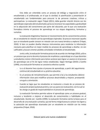 44
Educar para una nueva ciudadanía
Esta debe ser entendida como un proceso de diálogo y negociación entre el
estudiantado y el profesorado, en el que la claridad, la planificación y presentación al
estudiantado son fundamentales para procurar la de personas creativas, críticas y
participativas. La evaluación según Trépat (2011), debe guardar relación directa con los
aprendizajes esperados del estudiantado y procura reconocer las capacidades y gradualidad
en la adquisición del conocimiento por parte del educando, por lo que una evaluación
formadora orienta el proceso de aprendizaje en sus etapas diagnóstica, formativa y
sumativa.
La evaluación diagnóstica favorece el reconocimiento de los conocimientos previos
de un estudiante en relación con los aprendizajes esperados. Se procura reconocer aquello
que un estudiante puede conocer en relación con una nueva temática a explorar (Trépat,
2010). Si bien se pueden diseñar diversos instrumentos para recolectar la información
necesaria para planificar en mejor medida los procesos de aprendizaje a diseñar, no son
calificables y buscan orientar posibles actividades remediales al estudiantado.
Junto a ello, la evaluación formativa procura de acuerdo con Heritage (2010, p.8) es
un proceso que ocurre durante el proceso de enseñanza y aprendizaje en el que docentes
y estudiantes reúnen información para tomar accionar para lograr un avance en el proceso
de aprendizaje con el fin de lograr metas establecidas. Según Heritage (2010) y Castillo
(1999), una evaluación formativa se caracteriza efectiva cuando:
- La o el docente hace ajustes al proceso de aprendizaje, a partir del seguimiento
continuo del estudiantado en su práctica educativa
- Es un proceso de retroalimentación, que permite a las y los estudiantes obtener
información clave para modificar procesos desarrollados y mejorar, proveyendo
una guía u orientación.
- Cuando se logra que los estudiantes se involucren a través de un proceso de
evaluación propio (autoevaluación) y con sus pares (co-evaluación), con lo cual se
les otorga un grado de responsabilidad en el proceso de aprendizaje.
La evaluación formativa permite valorar el aprendizaje como un proceso gradual,
inclusivo y tendiente a mejorar el desarrollo de conocimientos y habilidades en el
estudiantado. Acorde con Castillo (1999), la evaluación formativa sienta la bases para el
desarrollo de una evaluación sumativa, que de forma integral procura conocer los logros y
la valoración del aprendizaje alcanzados por un estudiante en relación con las metas
propuestas (Trépat, 2010).
 