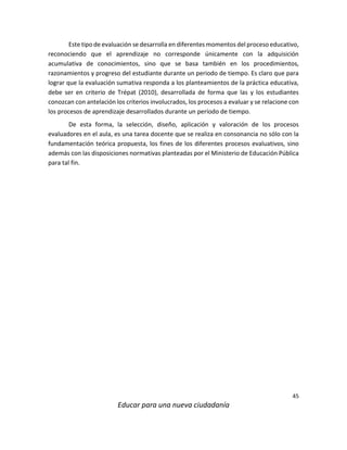 45
Educar para una nueva ciudadanía
Este tipo de evaluación se desarrolla en diferentes momentos del proceso educativo,
reconociendo que el aprendizaje no corresponde únicamente con la adquisición
acumulativa de conocimientos, sino que se basa también en los procedimientos,
razonamientos y progreso del estudiante durante un periodo de tiempo. Es claro que para
lograr que la evaluación sumativa responda a los planteamientos de la práctica educativa,
debe ser en criterio de Trépat (2010), desarrollada de forma que las y los estudiantes
conozcan con antelación los criterios involucrados, los procesos a evaluar y se relacione con
los procesos de aprendizaje desarrollados durante un período de tiempo.
De esta forma, la selección, diseño, aplicación y valoración de los procesos
evaluadores en el aula, es una tarea docente que se realiza en consonancia no sólo con la
fundamentación teórica propuesta, los fines de los diferentes procesos evaluativos, sino
además con las disposiciones normativas planteadas por el Ministerio de Educación Pública
para tal fin.
 