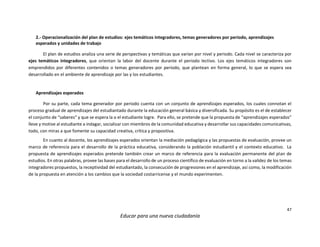 47
Educar para una nueva ciudadanía
2.- Operacionalización del plan de estudios: ejes temáticos integradores, temas generadores por periodo, aprendizajes
esperados y unidades de trabajo
El plan de estudios analiza una serie de perspectivas y temáticas que varían por nivel y periodo. Cada nivel se caracteriza por
ejes temáticos integradores, que orientan la labor del docente durante el periodo lectivo. Los ejes temáticos integradores son
emprendidos por diferentes contenidos o temas generadores por periodo, que plantean en forma general, lo que se espera sea
desarrollado en el ambiente de aprendizaje por las y los estudiantes.
Aprendizajes esperados
Por su parte, cada tema generador por periodo cuenta con un conjunto de aprendizajes esperados, los cuales connotan el
proceso gradual de aprendizajes del estudiantado durante la educación general básica y diversificada. Su propósito es el de establecer
el conjunto de “saberes” y que se espera la o el estudiante logre. Para ello, se pretende que la propuesta de “aprendizajes esperados”
lleve y motive al estudiante a indagar, socializar con miembros de la comunidad educativa y desarrollar sus capacidades comunicativas,
todo, con miras a que fomente su capacidad creativa, crítica y propositiva.
En cuanto al docente, los aprendizajes esperados orientan la mediación pedagógica y las propuestas de evaluación, provee un
marco de referencia para el desarrollo de la práctica educativa, considerando la población estudiantil y el contexto educativo. La
propuesta de aprendizajes esperados pretende también crear un marco de referencia para la evaluación permanente del plan de
estudios. En otras palabras, provee las bases para el desarrollo de un proceso científico de evaluación en torno a la validez de los temas
integradores propuestos, la receptividad del estudiantado, la consecución de progresiones en el aprendizaje, así como, la modificación
de la propuesta en atención a los cambios que la sociedad costarricense y el mundo experimenten.
 
