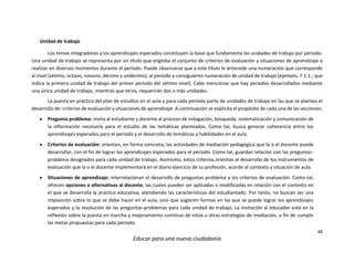 48
Educar para una nueva ciudadanía
Unidad de trabajo
Los temas integradores y los aprendizajes esperados constituyen la base que fundamenta las unidades de trabajo por periodo.
Una unidad de trabajo se representa por un título que engloba el conjunto de criterios de evaluación y situaciones de aprendizaje a
realizar en diversos momentos durante el periodo. Puede observarse que a este título le antecede una numeración que corresponde
al nivel (sétimo, octavo, noveno, décimo y undécimo), al periodo y consiguiente numeración de unidad de trabajo (ejemplo, 7.1.1.; que
indica la primera unidad de trabajo del primer periodo del sétimo nivel). Cabe mencionar que hay periodos desarrollados mediante
una única unidad de trabajo, mientras que otros, requerirán dos o más unidades.
La puesta en práctica del plan de estudios en el aula y para cada periodo parte de unidades de trabajo en las que se plantea el
desarrollo de: criterios de evaluación y situaciones de aprendizaje. A continuación se explicita el propósito de cada una de las secciones:
 Pregunta problema: invita al estudiante y docente al proceso de indagación, búsqueda, sistematización y comunicación de
la información necesaria para el estudio de las temáticas planteadas. Como tal, busca generar coherencia entre los
aprendizajes esperados para el periodo y el desarrollo de temáticas y habilidades en el aula.
 Criterios de evaluación: orientan, en forma concreta, las actividades de mediación pedagógica que la o el docente puede
desarrollar, con el fin de lograr los aprendizajes esperados para el periodo. Como tal, guardan relación con las preguntas-
problema designados para cada unidad de trabajo. Asimismo, estos criterios orientan el desarrollo de los instrumentos de
evaluación que la o el docente implementará en el diario ejercicio de su profesión, acorde al contexto y situación de aula.
 Situaciones de aprendizaje: interrelacionan el desarrollo de preguntas problema y los criterios de evaluación. Como tal,
ofrecen opciones o alternativas al docente, las cuales pueden ser aplicadas o modificadas en relación con el contexto en
el que se desarrolla la práctica educativa, atendiendo las características del estudiantado. Por tanto, no buscan ser una
imposición sobre lo que se debe hacer en el aula, sino que sugieren formas en las que se puede lograr los aprendizajes
esperados y la resolución de las preguntas-problemas para cada unidad de trabajo. La invitación al educador está en la
reflexión sobre la puesta en marcha y mejoramiento continuo de estas u otras estrategias de mediación, a fin de cumplir
las metas propuestas para cada periodo.
 