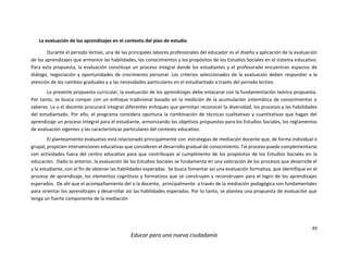 49
Educar para una nueva ciudadanía
La evaluación de los aprendizajes en el contexto del plan de estudio
Durante el periodo lectivo, una de las principales labores profesionales del educador es el diseño y aplicación de la evaluación
de los aprendizajes que armonice las habilidades, los conocimientos y los propósitos de los Estudios Sociales en el sistema educativo.
Para esta propuesta, la evaluación constituye un proceso integral donde los estudiantes y el profesorado encuentran espacios de
diálogo, negociación y oportunidades de crecimiento personal. Los criterios seleccionados de la evaluación deben responder a la
atención de los cambios graduales y a las necesidades particulares en el estudiantado a través del periodo lectivo.
La presente propuesta curricular, la evaluación de los aprendizajes debe enlazarse con la fundamentación teórica propuesta.
Por tanto, se busca romper con un enfoque tradicional basado en la medición de la acumulación sistemática de conocimientos o
saberes. La o el docente procurará integrar diferentes enfoques que permitan reconocer la diversidad, los procesos y las habilidades
del estudiantado. Por ello, el programa considera oportuna la combinación de técnicas cualitativas y cuantitativas que hagan del
aprendizaje un proceso integral para el estudiante, armonizando los objetivos propuestos para los Estudios Sociales, los reglamentos
de evaluación vigentes y las características particulares del contexto educativo.
El planteamiento evaluativo está relacionado principalmente con estrategias de mediación docente que, de forma individual o
grupal, propicien intervenciones educativas que consideren el desarrollo gradual de conocimiento. Tal proceso puede complementarse
con actividades fuera del centro educativo para que contribuyan al cumplimento de los propósitos de los Estudios Sociales en la
educación. Dado lo anterior, la evaluación de los Estudios Sociales se fundamenta en una valoración de los procesos que desarrolle el
y la estudiante, con el fin de obtener las habilidades esperadas. Se busca fomentar así una evaluación formativa, que identifique en el
proceso de aprendizaje, los elementos cognitivos y formativos que se construyen y reconstruyen para el logro de los aprendizajes
esperados. De ahí que el acompañamiento del o la docente, principalmente a través de la mediación pedagógica son fundamentales
para orientar los aprendizajes y desarrollar así las habilidades esperadas. Por lo tanto, se plantea una propuesta de evaluación que
tenga un fuerte componente de la mediación
 