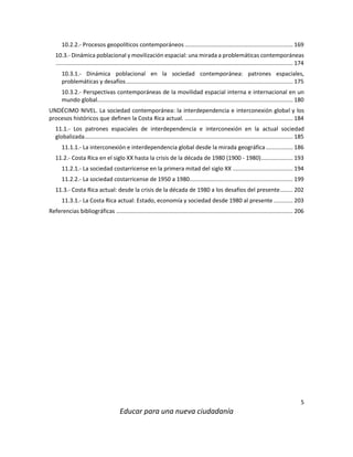 5
Educar para una nueva ciudadanía
10.2.2.- Procesos geopolíticos contemporáneos.................................................................... 169
10.3.- Dinámica poblacional y movilización espacial: una mirada a problemáticas contemporáneas
..................................................................................................................................................... 174
10.3.1.- Dinámica poblacional en la sociedad contemporánea: patrones espaciales,
problemáticas y desafíos......................................................................................................... 175
10.3.2.- Perspectivas contemporáneas de la movilidad espacial interna e internacional en un
mundo global........................................................................................................................... 180
UNDÉCIMO NIVEL. La sociedad contemporánea: la interdependencia e interconexión global y los
procesos históricos que definen la Costa Rica actual. .................................................................... 184
11.1.- Los patrones espaciales de interdependencia e interconexión en la actual sociedad
globalizada................................................................................................................................... 185
11.1.1.- La interconexión e interdependencia global desde la mirada geográfica................. 186
11.2.- Costa Rica en el siglo XX hasta la crisis de la década de 1980 (1900 - 1980).................... 193
11.2.1.- La sociedad costarricense en la primera mitad del siglo XX ...................................... 194
11.2.2.- La sociedad costarricense de 1950 a 1980................................................................. 199
11.3.- Costa Rica actual: desde la crisis de la década de 1980 a los desafíos del presente........ 202
11.3.1.- La Costa Rica actual: Estado, economía y sociedad desde 1980 al presente ............ 203
Referencias bibliográficas ............................................................................................................... 206
 
