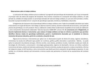 50
Educar para una nueva ciudadanía
Observaciones sobre el trabajo cotidiano
La evaluación del trabajo cotidiano procura evidenciar la progresión del aprendizaje del estudiantado, por lo que corresponde
al principal rubro de análisis del progreso del estudiante. Para orientar al docente en la evaluación del trabajo cotidiano, en cada
periodo las unidades de trabajo poseen un porcentaje estimado del rubro de trabajo cotidiano, la cual varía entre periodos y niveles,
buscando la proporcionalidad entre el conjunto de aprendizajes esperados, temáticas y habilidades a desarrollar.
El Reglamento de Evaluación de los Aprendizajes define el trabajo cotidiano como “todas las actividades educativas que realiza
el (la) alumna con la guía del docente. Este trabajo se observa en forma continua, durante el desarrollo de las lecciones, como parte del
proceso de aprendizaje y no como producto. Para su calificación se debe utilizar la información recopilada con las escalas de calificación
y otros instrumentos técnicamente elaborados” (Decreto Ejecutivo 35480-MEP, artículo 19). En consonancia con el Reglamento, el
docente implementa técnicas o instrumentos para evaluar el trabajo cotidiano con base en criterios o parámetros que permitan
identificar diversos niveles de aprendizaje (satisfactorio, parcial e insatisfactorio) alcanzados por el estudiante en diversos
momentos del proceso educativo, partir de su contexto y situación de aula.
Algunas de las técnicas e instrumentos por aplicar son: la observación (a partir de diarios de campo, registros anecdóticos,
entrevistas), las escalas de calificación (que pueden ser numéricas, gráficas, gráfica descriptiva o apreciativa). Además, se puede
aplicar la evaluación de productos (ensayos, informes escritos, socio dramas, periódicos murales, materiales creados por medio de
tecnologías de información y comunicación o tecnologías geoespaciales), registros de desempeño, técnicas con énfasis cualitativo
(comentarios de textos, análisis de materiales audiovisuales, fichas de contenido, pruebas de ejecución u orales), el portafolio, informes
de trabajo de campo, la UVE heurística u otros instrumentos cuyo diseño permita la evaluación de aprendizajes propuestos. En este
sentido, la o el docente valorará cuál instrumento o técnica resulta más pertinente en función de las características del contexto
educativo.
 