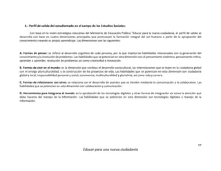 57
Educar para una nueva ciudadanía
4.- Perfil de salida del estudiantado en el campo de los Estudios Sociales:
Con base en la visión estratégica educativa del Ministerio de Educación Pública “Educar para la nueva ciudadanía, el perfil de salida se
desarrolla con base en cuatro dimensiones principales que promueven la formación integral del ser humano a partir de la apropiación del
conocimiento creando su propio aprendizaje. Las dimensiones son las siguientes:
A. Formas de pensar: se refiere al desarrollo cognitivo de cada persona, por lo que implica las habilidades relacionadas con la generación del
conocimiento y la resolución de problemas. Las habilidades que se potencian en esta dimensión son el pensamiento sistémico, pensamiento crítico,
aprender a aprender, resolución de problemas así como creatividad e innovación.
B. Formas de vivir en el mundo: es la dimensión que conlleva el desarrollo sociocultural, las interrelaciones que se tejen en la ciudadanía global
con el arraigo pluriculturalidad, y la construcción de los proyectos de vida. Las habilidades que se potencian en esta dimensión son ciudadanía
global y local, responsabilidad personal y social, convivencia, multiculturalidad y plurietnia, así como vida y carrera.
C. Formas de relacionarse con otros: se relaciona con el desarrollo de puentes que se tienden mediante la comunicación y lo colaborativo. Las
habilidades que se potencian en esta dimensión son colaboración y comunicación.
D. Herramientas para integrarse al mundo: es la aprobación de las tecnologías digitales y otras formas de integración así como la atención que
debe hacerse del manejo de la información. Las habilidades que se potencian en esta dimensión son tecnologías digitales y manejo de la
información.
 
