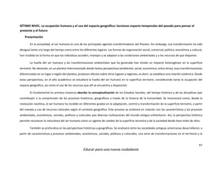 67
Educar para una nueva ciudadanía
SÉTIMO NIVEL. La ocupación humana y el uso del espacio geográfico: lecciones espacio-temporales del pasado para pensar el
presente y el futuro
Presentación
En la actualidad, el ser humano es uno de los principales agentes transformadores del Planeta. Sin embargo, esa transformación ha sido
desigual tanto a lo largo del tiempo como entre los diferentes lugares. Las formas de organización social, comercial, política, económica y cultural,
han incidido en la forma en que los individuos acceden, manejan y se adaptan a las condiciones ambientales y a los recursos de que disponen.
La huella del ser humano y las transformaciones ambientales que ha generado han tenido un impacto heterogéneo en la superficie
terrestre. No obstante, en un planeta interconectado desde tantas perspectivas (ambiental, social, económica, entre otros), esas transformaciones
diferenciadas en un lugar o región del planeta, producen efectos sobre otros lugares y regiones; es decir, se establece una relación sistémica. Desde
estas perspectivas, en el año académico se estudiará la huella del ser humano en la superficie terrestre, considerando tanto la ocupación del
espacio geográfico, así como el uso de los recursos que allí se encuentra a disposición.
Es fundamental en primera instancia abordar la conceptualización de los Estudios Sociales, del tiempo histórico y de las disciplinas que
contribuyen a la comprensión de los procesos históricos, geográficos a través de la historia de la humanidad. Se reconocerá como, desde la
revolución neolítica, el ser humano ha incidido en diferentes grados en la adaptación, control y transformación de la superficie terrestre, a partir
del manejo y uso de recursos naturales según el contexto geográfico. Este proceso se analizará en relación con las características y los procesos
ambientales, económicos, sociales, políticos y culturales que diversas civilizaciones del mundo antiguo enfrentaron. Así, la perspectiva histórica
permite reconocer la naturaleza del ser humano como un agente de cambio de la superficie terrestre y de la sociedad desde hace miles de años.
También se profundiza en las perspectivas históricas y geográficas. Se analizará cómo las sociedades antiguas americanas desarrollaron; a
partir de características y procesos ambientales, económicos, sociales, políticos y culturales; una serie de transformaciones en el territorio y la
 