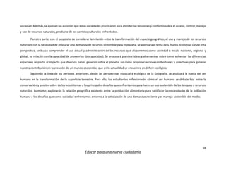68
Educar para una nueva ciudadanía
sociedad. Además, se evalúan las acciones que estas sociedades practicaron para atender las tensiones y conflictos sobre el acceso, control, manejo
y uso de recursos naturales, producto de los cambios culturales enfrentados.
Por otra parte, con el propósito de considerar la relación entre la transformación del espacio geográfico, el uso y manejo de los recursos
naturales con la necesidad de procurar una demanda de recursos sostenible para el planeta, se abordará el tema de la huella ecológica. Desde esta
perspectiva, se busca comprender el uso actual y administración de los recursos que disponemos como sociedad a escala nacional, regional y
global, su relación con la capacidad de proveerlos (biocapacidad). Se procurará plantear ideas y alternativas sobre cómo solventar las diferencias
espaciales respecto al impacto que diversos países generan sobre el planeta, así como proponer acciones individuales y colectivas para generar
nuestra contribución en la creación de un mundo sostenible, que en la actualidad se encuentra en déficit ecológico.
Siguiendo la línea de los períodos anteriores, desde las perspectivas espacial y ecológica de la Geografía, se analizará la huella del ser
humano en la transformación de la superficie terrestre. Para ello, los estudiantes reflexionarán cómo el ser humano se debate hoy entre la
conservación y presión sobre de los ecosistemas y los principales desafíos que enfrentamos para hacer un uso sostenible de los bosques y recursos
naturales. Asimismo, explorarán la relación geográfica existente entre la producción alimentaria para satisfacer las necesidades de la población
humana y los desafíos que como sociedad enfrentamos entorno a la satisfacción de una demanda creciente y el manejo sostenible del medio.
 
