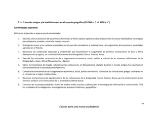 69
Educar para una nueva ciudadanía
7.1.- El mundo antiguo y la huella humana en el espacio geográfico (70.000 a. C. al 3000 a. C.)
Aprendizajes esperados
Al finalizar el periodo se espera que el estudiantado:
1. Describa cómo la evolución de los primeros homínidos al Homo sapiens sapiens produjo el desarrollo de nuevas habilidades y tecnologías
para adaptarse, acceder y controlar nuevos recursos.
2. Distinga las causas y los cambios propiciados por el paso del nomadismo al sedentarismo y el surgimiento de las primeras sociedades
agrícolas en el Planeta.
3. Reconozca las condiciones espaciales y ambientales que favorecieron el surgimiento de primeras civilizaciones en Asia y África
(Mesopotamia y Egipto), así como las civilizaciones de la Antigüedad Clásica: Grecia y Roma.
4. Describe las principales características de la organización económica, social, política y cultural de las primeras civilizaciones de la
Antigüedad en Asia y África (Mesopotamia, y Egipto).
5. Valore la importancia del legado cultural que las civilizaciones en Mesopotamia y Egipto durante el mundo antiguo han aportado al
funcionamiento de la sociedad contemporánea.
6. Compara las características de la organización económica, social, político-territorial y cultural de las civilizaciones griegas y romanas en
el contexto de la región mediterránea.
7. Reconoce la importancia del legado cultural de las civilizaciones de la Antigüedad Clásica: Grecia y Roma para la conformación de los
sistemas jurídicos y las instituciones de la sociedad occidental actual.
8. Comunica en sus propias palabras a través de medios orales, escritos, audiovisuales o tecnologías de información y comunicación (TIC)
los resultados de la indagación e investigación de procesos históricos y geográficos.
 