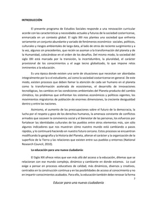 7
Educar para una nueva ciudadanía
INTRODUCCIÓN
El presente programa de Estudios Sociales responde a una renovación curricular
acorde con las características y necesidades actuales y futuras de la sociedad costarricense,
enmarcada en un contexto global. El siglo XXI nos plantea una sociedad que enfrenta
seriamente un conjunto abundante y variado de fenómenos económico- sociales, políticos,
culturales y riesgos ambientales de larga data, al lado de otros de reciente surgimiento y a
la vez, algunos sin precedentes, que recién se asoman a la transformación del planeta y de
la Humanidad, colocándose en el orden de los desafíos. Del mismo modo, la sociedad del
siglo XXI está marcada por la transición, la incertidumbre, la pluralidad, el carácter
provisional de los conocimientos y el auge tecno globalizado, lo que impone retos
inminentes a la educación.
Es una época donde existen una serie de situaciones que necesitan ser abordadas
integralmente por la o el estudiante, así como la sociedad costarricense en general. De este
modo, existen procesos que deben llamar la atención de cada ser humano en el planeta
como la transformación acelerada de ecosistemas, el desarrollo de innovaciones
tecnológicas, los cambios en las condiciones ambientales del Planeta producto del cambio
climático, los problemas que enfrentan los sistemas económicos y políticos vigentes, los
movimientos migratorios de población de enormes dimensiones, la creciente desigualdad
dentro y entre las naciones.
Asimismo, el aumento de las preocupaciones sobre el futuro de la democracia, la
lucha por el respeto y goce de los derechos humanos, la amenaza constante de conflictos
armados que socaven la convivencia social y el bienestar de las personas, los esfuerzos por
fortalecer las identidades culturales de los pueblos entre otros elementos más, son sólo
algunos indicadores que nos muestran cómo nuestro mundo está cambiando a pasos
rápidos, y lo continuará haciendo en nuestro futuro cercano. Estos procesos se encuentran
modificando la geografía y la Historia del Planeta, alteran el carácter y la organización de la
superficie de la Tierra y las relaciones que existen entre sus pueblos y entornos (National
Research Council, 2010).
La educación para una nueva ciudadanía:
El Siglo XXI ofrece retos que van más allá del acceso a la educación, dilemas que se
relacionan con ese mundo complejo, dinámico y cambiante en donde estamos. Lo cual
exige a pensar en procesos educativos de calidad, más dinámicos, diversos y creativos,
centrados en la construcción continua y en las posibilidades de acceso al conocimiento y no
en impartir conocimientos acabados. Para ello, la educación también debe renovar la forma
 