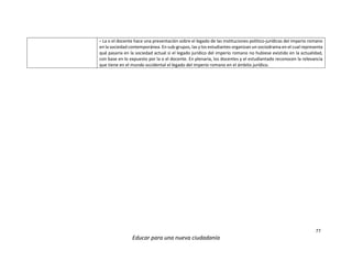 77
Educar para una nueva ciudadanía
- La o el docente hace una presentación sobre el legado de las instituciones político-jurídicas del imperio romano
en la sociedad contemporánea. En sub-grupos, las y los estudiantes organizan un sociodrama en el cual representa
qué pasaría en la sociedad actual si el legado jurídico del imperio romano no hubiese existido en la actualidad,
con base en lo expuesto por la o el docente. En plenaria, los docentes y el estudiantado reconocen la relevancia
que tiene en el mundo occidental el legado del imperio romano en el ámbito jurídico.
 