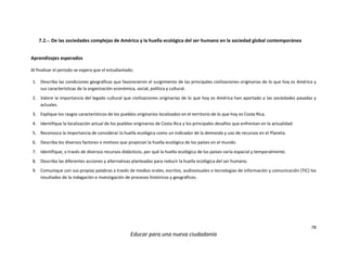 78
Educar para una nueva ciudadanía
7.2.-. De las sociedades complejas de América y la huella ecológica del ser humano en la sociedad global contemporánea
Aprendizajes esperados
Al finalizar el periodo se espera que el estudiantado:
1. Describa las condiciones geográficas que favorecieron el surgimiento de las principales civilizaciones originarias de lo que hoy es América y
sus características de la organización económica, social, política y cultural.
2. Valore la importancia del legado cultural que civilizaciones originarias de lo que hoy es América han aportado a las sociedades pasadas y
actuales.
3. Explique los rasgos característicos de los pueblos originarios localizados en el territorio de lo que hoy es Costa Rica.
4. Identifique la localización actual de los pueblos originarios de Costa Rica y los principales desafíos que enfrentan en la actualidad.
5. Reconozca la importancia de considerar la huella ecológica como un indicador de la demanda y uso de recursos en el Planeta.
6. Describa los diversos factores o motivos que propician la huella ecológica de los países en el mundo.
7. Identifique, a través de diversos recursos didácticos, por qué la huella ecológica de los países varía espacial y temporalmente.
8. Describa las diferentes acciones y alternativas planteadas para reducir la huella ecológica del ser humano.
9. Comunique con sus propias palabras a través de medios orales, escritos, audiovisuales o tecnologías de información y comunicación (TIC) los
resultados de la indagación e investigación de procesos históricos y geográficos.
 