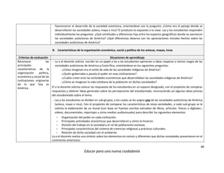 80
Educar para una nueva ciudadanía
favorecieron el desarrollo de la sociedad autóctona, orientándose con la pregunta: ¿Cómo era el paisaje donde se
desarrollaron las sociedades azteca, maya e inca? El producto es expuesto a la clase. Las y los estudiantes responden
individualmente las preguntas: ¿Qué similitudes y diferencias hay entre los espacios geográficos donde se asentaron
las sociedades autóctonas de América? ¿Qué diferencias observa con las apreciaciones iniciales hechas sobre las
sociedades autóctonas de América?
B. Características de la organización económica, social y política de los aztecas, mayas, incas
Criterios de evaluación Situaciones de aprendizaje
Reconocer las
principales
características de la
organización política,
económica y social de las
civilizaciones originarias
de lo que hoy es
América.
- La o el docente solicita escribir en un papel a los y las estudiantes opiniones o ideas respecto a ciertos rasgos de las
sociedades autóctonas de América y Costa Rica, orientándose en las siguientes preguntas:
-¿Cómo imaginan era el estilo de vida de las sociedades indígenas de América?
-¿Quién gobernaba o poseía el poder en esas civilizaciones?
-¿Cuáles creen eran las actividades económicas que desarrollaban las sociedades indígenas de América?
-¿Cómo se imaginan la vida cotidiana de la población en dichas sociedades?
El o la docente solicita colocar las respuestas de los estudiantes en un espacio designado, con el propósito de comparar
respuestas y obtener ideas generales sobre las percepciones del estudiantado, reconociendo así algunas ideas previas
del estudiantado sobre el tema.
- Las y los estudiantes se dividen en sub-grupos, a los cuales se les asigna una de las sociedades autóctonas de América
(azteca, maya o inca). Con el propósito de comparar las características de estas sociedades, a cada sub-grupo se le
solicita la elaboración de un mural (con base en fuentes escritas extraídas de libros, artículos -físicos o digitales-,
videos, documentales, reportajes u otros medios audiovisuales) para describir los siguientes elementos:
- Organización del poder en cada civilización.
- Principales actividades económicas que desarrollaron y cómo lo hicieron.
- División del trabajo en la sociedad y el rol de poblaciones esclavas.
- Principales características del sistema de creencias religiosas y prácticas culturales.
- Relación de dicha sociedad con el ambiente.
La o el docente realiza una síntesis sobre los elementos en común y diferentes que dichas sociedades presentaron en el
continente americano.
 
