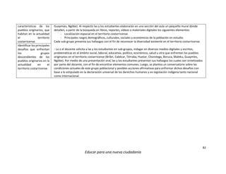 82
Educar para una nueva ciudadanía
características de los
pueblos originarios, que
habitan en la actualidad
el territorio
costarricense.
Guaymíes, Ngöbe). Al respecto las y los estudiantes elaborarán en una sección del aula un pequeño mural donde
detallen, a partir de la búsqueda en libros, reportes, vídeos o materiales digitales los siguientes elementos:
- Localización espacial en el territorio costarricense.
- Principales rasgos demográficos, culturales, sociales y económicos de la población en estudio.
Cada sub-grupo presenta sus hallazgos con el fin de reconocer la diversidad existente en el territorio costarricense.
- La o el docente solicita a las y los estudiantes en sub-grupos, indagar en diversos medios digitales y escritos,
problemáticas en el ámbito social, laboral, educativo, político, económico, salud u otra que enfrentan los pueblos
originarios en el territorio costarricense (Bribri, Cabécar, Térraba, Huetar, Chorotega, Boruca, Maleku, Guaymíes,
Ngöbe). Por medio de una presentación oral, las y los estudiantes presentan sus hallazgos los cuales son sintetizados
por parte del docente, con el fin de encontrar elementos comunes. Luego, se plantea un conversatorio sobre las
condiciones actuales de este grupo poblacional y posibles acciones afirmativas para enfrentar dichos desafíos con
base a lo estipulado en la declaración universal de los derechos humanos y en legislación indígena tanto nacional
como internacional.
Identificar los principales
desafíos que enfrentan
los grupos
descendientes de los
pueblos originarios en la
actualidad en el
territorio costarricense.
 