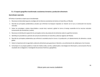 86
Educar para una nueva ciudadanía
7.3.- El espacio geográfico transformado: ecosistemas terrestres y producción alimentaria
Aprendizajes esperados
Al finalizar el periodo se espera que el estudiantado:
1. Reconozca la diversidad espacial y ecológica de los diversos ecosistemas terrestres en Costa Rica y el Mundo.
2. Describa las principales problemáticas actuales que enfrentan los bosques tropicales en relación con el uso y la extracción de recursos
naturales.
3. Valore las estrategias o planes desarrollados a escala local, nacional y global en torno al manejo sostenible de los recursos naturales
(conservación de ecosistemas y suelos).
4. Reconozca la distribución espacial de los principales centros de producción de alimentos sobre la superficie terrestre.
5. Identifique la procedencia y patrones de consumo de alimentos en Costa Rica y diversas regiones del Planeta.
6. Describa las principales problemática que enfrenta la sociedad actual en torno a la producción y el abastecimiento de alimentos a escala
global.
7. Valore la importancia de la seguridad y soberanía alimentaria para garantizar el derecho a una alimentación de calidad para el ser humano.
8. Comunique en sus propias palabras a través de medios orales, escritos, audiovisuales o tecnologías de información y comunicación (TIC) los
resultados de la indagación e investigación de procesos históricos y geográficos.
 