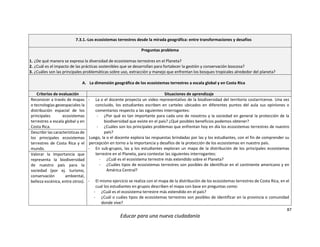 87
Educar para una nueva ciudadanía
7.3.1.-Los ecosistemas terrestres desde la mirada geográfica: entre transformaciones y desafíos
Preguntas problema
1. ¿De qué manera se expresa la diversidad de ecosistemas terrestres en el Planeta?
2. ¿Cuál es el impacto de las prácticas sostenibles que se desarrollan para fortalecer la gestión y conservación boscosa?
3. ¿Cuáles son las principales problemáticas sobre uso, extracción y manejo que enfrentan los bosques tropicales alrededor del planeta?
A. La dimensión geográfica de los ecosistemas terrestres a escala global y en Costa Rica
Criterios de evaluación Situaciones de aprendizaje
Reconocer a través de mapas
o tecnologías geoespaciales la
distribución espacial de los
principales ecosistemas
terrestres a escala global y en
Costa Rica.
- La o el docente proyecta un video representativo de la biodiversidad del territorio costarricense. Una vez
concluido, los estudiantes escriben en carteles ubicados en diferentes puntos del aula sus opiniones o
comentarios respecto a las siguientes interrogantes:
- ¿Por qué es tan importante para cada uno de nosotros y la sociedad en general la protección de la
biodiversidad que existe en el país? ¿Qué posibles beneficios podemos obtener?
- ¿Cuáles son los principales problemas que enfrentan hoy en día los ecosistemas terrestres de nuestro
país?
Luego, la o el docente explora las respuestas brindadas por las y los estudiantes, con el fin de comprender su
percepción en torno a la importancia y desafíos de la protección de los ecosistemas en nuestro país.
- En sub-grupos, las y los estudiantes exploran un mapa de la distribución de los principales ecosistemas
terrestre en el Planeta, para contestar las siguientes interrogantes:
- ¿Cuál es el ecosistema terrestre más extendido sobre el Planeta?
- ¿Cuáles tipos de ecosistemas terrestres son posibles de identificar en el continente americano y en
América Central?
- El mismo ejercicio se realiza con el mapa de la distribución de los ecosistemas terrestres de Costa Rica, en el
cual los estudiantes en grupos describen el mapa con base en preguntas como:
- ¿Cuál es el ecosistema terrestre más extendido en el país?
- ¿Cuál o cuáles tipos de ecosistemas terrestres son posibles de identificar en la provincia o comunidad
donde vive?
Describir las características de
los principales ecosistemas
terrestres de Costa Rica y el
mundo.
Valorar la importancia que
representa la biodiversidad
de nuestro país para la
sociedad (por ej. turismo,
conservación ambiental,
belleza escénica, entre otros).
 