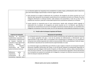 88
Educar para una nueva ciudadanía
La o el docente explora las respuestas de los estudiantes en ambos mapas, profundizando sobre la idea de la
gran diversidad biológica representada en diversos lugares del Planeta.
- A cada sub-grupo se le asigna la elaboración de un producto, de escogencia con previo acuerdo con la o el
docente, para representar las principales características de un ecosistema terrestre en el Planeta. Para ello,
indagarán información en diversas fuentes. Cada producto será presentado al resto de la clase, con el
propósito de reconocer y describir la diversidad espacial de los ecosistemas existentes en el Planeta.
- El mismo ejercicio se representa para el caso costarricense, donde cada sub-grupo tendrá asignado la
elaboración de un producto -de escogencia con previo acuerdo con el o la docente- que describa o
represente las características de uno de los principales ecosistemas terrestres del país. Los resultados de la
indagación se presentan al resto de la clase, con el fin de representar la diversidad de ecosistemas en el país.
B. Presión sobre los bosques tropicales del Planeta
Criterios de evaluación Situaciones de aprendizaje
Identificar las principales
problemáticas asociadas a la
reforestación o deforestación
de bosques tropicales en
Costa Rica y otras regiones del
planeta (Malasia, la
Amazonía, República
Democrática del Congo,
países de América Central).
- La o el docente inicia con una presentación de las causas y características del cambio de la cobertura boscosa
en el espacio geográfico del país; a raíz de los procesos de deforestación y reforestación que ha
experimentado el país desde 1950 a la actualidad. Para complementar la actividad, las y los estudiantes
interpretan esos cambios espaciales de la cobertura boscosa desde 1950 a la actualidad por medio de mapas,
discutiendo la naturaleza de las transformaciones experimentadas en el país.
- La o el docente asigna una problemática que enfrente un país o región en relación con los bosques tropicales
(Amazonas, República Democrática del Congo y la Isla de Borneo, Malasia) al estudiantado organizado en
sub-grupos para que indaguen información al respecto, en libros de texto, noticias, videos, documentales, u
otros recursos en internet. Las y los estudiantes preparan una presentación (siguiendo criterios del docente)
con el propósito de visualizar los resultados de la indagación y comparar los distintos escenarios de presión
sobre los bosques tropicales del Planeta.
Reflexionar sobre la
importancia de la
conservación de los
ecosistemas tropicales como
 