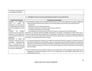 89
Educar para una nueva ciudadanía
una forma de garantizar la
sostenibilidad del Planeta.
C. Estrategias en torno a la conservación boscosa tropical: el caso costarricense
Criterios de evaluación Situaciones de aprendizaje
Distinguir las diferencias
entre los niveles de
protección y conservación de
la biodiversidad del sistema
de áreas protegidas de Costa
Rica.
- Los estudiantes averiguan cuál es el Parque Nacional más cercano al centro educativo. En grupos, indagan por
medio de diversas fuentes escritas (físicas o en internet) algunas características del Parque Nacional:
- Localización.
- Razones de creación del Parque Nacional.
- Principales motivos por las cuales se visita el Parque Nacional.
- La relación del Parque con la comunidad.
- Las problemáticas y alternativas que enfrenta el Parque en la protección de la biodiversidad.
Desarrollan un material expositivo (collage, presentación con carteles, presentación en Power Point, Prezi u
otros) en el que describan los resultados de su investigación. En plenaria, el o la docente recopila la información
y hace una síntesis de la información representada; quienes opinan sobre la importancia del Parque Nacional
para ellos, la comunidad donde residen y el país.
- La o el docente desarrolla introduce el concepto de conservación boscosa y explica su importancia para el
desarrollo sostenible de las comunidades. Luego, en sub-grupos las y los estudiantes elaboran un cuadro que
describa las características de algunas alternativas o programas existentes para incentivar la protección de
cobertura boscosa (ecoturismo, turismo rural comunitario, pagos por servicios ambientales) y sus beneficios
para la sociedad.
- Durante el desarrollo de esta unidad de trabajo, se recomienda visitar un área protegida o lugar donde existan
programas de conservación boscosa con el fin de complementar los aprendizajes desarrollados por el
estudiantado en el aula.
Localizar los parques
nacionales que se encuentran
próximos al centro educativo
y los principales desafíos que
enfrentan.
Reconocer, a través de
ejemplos o estudios de caso,
estrategias implementadas
para la conservación de
bosque tropicales a través del
turismo o el sistema de pagos
por servicios ambientales.
 
