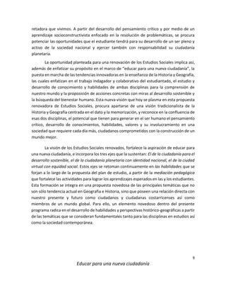 9
Educar para una nueva ciudadanía
retadora que vivimos. A partir del desarrollo del pensamiento crítico y por medio de un
aprendizaje socioconstructivista enfocado en la resolución de problemáticas, se procura
potenciar las oportunidades que el estudiante tendrá para su desarrollo de un ser pleno y
activo de la sociedad nacional y ejercer también con responsabilidad su ciudadanía
planetaria.
La oportunidad planteada para una renovación de los Estudios Sociales implica así,
además de enfatizar su propósito en el marco de “educar para una nueva ciudadanía”, la
puesta en marcha de las tendencias innovadoras en la enseñanza de la Historia y Geografía,
las cuales enfatizan en el trabajo indagador y colaborativo del estudiantado, el estudio y
desarrollo de conocimiento y habilidades de ambas disciplinas para la comprensión de
nuestro mundo y la proposición de acciones concretas con miras al desarrollo sostenible y
la búsqueda del bienestar humano. Esta nueva visión que hoy se plasma en esta propuesta
renovadora de Estudios Sociales, procura apartarse de una visión tradicionalista de la
Historia y Geografía centrada en el dato y la memorización, y reconoce en la confluencia de
esas dos disciplinas, el potencial que tienen para generar en el ser humano el pensamiento
crítico, desarrollo de conocimientos, habilidades, valores y su involucramiento en una
sociedad que requiere cada día más, ciudadanos comprometidos con la construcción de un
mundo mejor.
La visión de los Estudios Sociales renovados, fortalece la aspiración de educar para
una nueva ciudadanía, e incorpora los tres ejes que la sustentan: El de la ciudadanía para el
desarrollo sostenible, el de la ciudadanía planetaria con identidad nacional, el de la ciudad
virtual con equidad social. Estos ejes se retoman continuamente en las habilidades que se
forjan a lo largo de la propuesta del plan de estudio, a partir de la mediación pedagógica
que fortalece las actividades para lograr los aprendizajes esperados en las y los estudiantes.
Esta formación se integra en una propuesta novedosa de las principales temáticas que no
son sólo tendencia actual en Geografía e Historia, sino que poseen una relación directa con
nuestro presente y futuro como ciudadanos y ciudadanas costarricenses así como
miembros de un mundo global. Para ello, un elemento novedoso dentro del presente
programa radica en el desarrollo de habilidades y perspectivas histórico-geográficas a partir
de las temáticas que se consideran fundamentales tanto para las disciplinas en estudios así
como la sociedad contemporánea.
 