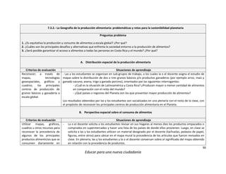 90
Educar para una nueva ciudadanía
7.3.2.- La Geografía de la producción alimentaria: problemáticas y retos para la sostenibilidad planetaria
Preguntas problema
1. ¿Es equitativa la producción y consumo de alimentos a escala global? ¿Por qué?
2. ¿Cuáles son los principales desafíos y alternativas que enfrenta la sociedad entorno a la producción de alimentos?
3. ¿Será posible garantizar el acceso a alimentos a todas las personas en Costa Rica y el mundo? ¿Por qué?
A. Distribución espacial de la producción alimentaria
Criterios de evaluación Situaciones de aprendizaje
Reconocer; a través de
mapas, tecnologías
geoespaciales, gráficos y
cuadros; los principales
centros de producción de
granos básicos y ganadería a
escala global.
- Las y los estudiantes se organizan en sub-grupos de trabajo, a los cuales la o el docente asigna el estudio de
mapas sobre la distribución de dos o tres granos básicos y/o productos ganaderos (por ejemplo arroz, maíz y
ganado vacuno; avena, trigo y ganado porcino), orientados por las siguientes interrogantes:
- ¿Cuál es la situación de Latinoamérica y Costa Rica? ¿Producen mayor o menor cantidad de alimentos
en comparación con el resto del mundo?
- ¿Qué países o regiones del Planeta son los que presentan mayor producción de alimentos?
Los resultados obtenidos por las y los estudiantes son socializados en una plenaria con el resto de la clase, con
el propósito de reconocer los principales centros de producción alimentaria en el Planeta.
B. Perspectiva espacial sobre el consumo de alimentos
Criterios de evaluación Situaciones de aprendizaje
Utilizar mapas, gráficos,
cuadros u otros recursos para
reconocer la procedencia de
algunos de los principales
productos alimenticios que se
consumen diariamente en
- La o el docente solicita a los estudiantes revisar en sus hogares al menos diez los productos empacados o
comprados en supermercados y hacer una lista de los países de donde ellos provienen. Luego, en clase se
solicita a las y los estudiantes utilicen un material designado por el docente (tachuelas, pedazos de papel,
figuras, entre otros) para ubicar en el mapa mural la procedencia de los artículos que fueron revisados en
clase. En plenaria, las y los estudiantes y la o el docente conversan sobre el significado del mapa obtenido
en relación con la procedencia de productos.
 