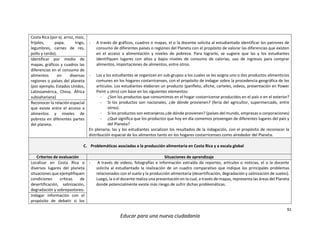 91
Educar para una nueva ciudadanía
Costa Rica (por ej. arroz, maíz,
frijoles, papa, trigo,
legumbres, carnes de res,
pollo y cerdo).
- A través de gráficos, cuadros o mapas, el o la docente solicita al estudiantado identificar los patrones de
consumo de diferentes países o regiones del Planeta con el propósito de valorar las diferencias que existen
en el acceso a alimentación y niveles de pobreza. Para lograrlo, se sugiere que las y los estudiantes
identifiquen lugares con altos y bajos niveles de consumo de calorías, uso de ingresos para comprar
alimentos, importaciones de alimentos, entre otros.
- Las y los estudiantes se organizan en sub-grupos a los cuales se les asigna uno o dos productos alimenticios
comunes en los hogares costarricenses, con el propósito de indagar sobre la procedencia geográfica de los
artículos. Los estudiantes elaboran un producto (panfleto, afiche, carteles, videos, presentación en Power
Point u otro) con base en los siguientes elementos:
- ¿Son los productos que consumimos en el hogar costarricense producidos en el país o en el exterior?
- Si los productos son nacionales, ¿de dónde provienen? (feria del agricultor, supermercado, entre
otros).
- Si los productos son extranjeros ¿de dónde provienen? (países del mundo, empresas o corporaciones)
- ¿Qué significa que los productos que hoy en día comemos provengan de diferentes lugares del país y
del Planeta?
En plenaria, las y los estudiantes socializan los resultados de la indagación, con el propósito de reconocer la
distribución espacial de los alimentos tanto en los hogares costarricenses como alrededor del Planeta.
Identificar por medio de
mapas, gráficos y cuadros las
diferencias en el consumo de
alimentos en diversas
regiones o países del planeta
(por ejemplo, Estados Unidos,
Latinoamérica, China, África
subsahariana)
Reconocer la relación espacial
que existe entre el acceso a
alimentos y niveles de
pobreza en diferentes partes
del planeta.
C. Problemáticas asociadas a la producción alimentaria en Costa Rica y a escala global
Criterios de evaluación Situaciones de aprendizaje
Localizar en Costa Rica o
diversos lugares del planeta
situaciones que ejemplifiquen
condiciones críticas de
desertificación, salinización,
degradación y sobrepastoreo.
- A través de videos, fotografías e información extraída de reportes, artículos o noticias, el o la docente
solicita al estudiantado la realización de un cuadro comparativo que indique los principales problemas
relacionados con el suelo y la producción alimentaria (desertificación, degradación y salinización de suelos).
Luego, la o el docente realiza una presentación en la cual, a través de mapas, representa las áreas del Planeta
donde potencialmente existe más riesgo de sufrir dichas problemáticas.
Indagar información con el
propósito de debatir si los
 