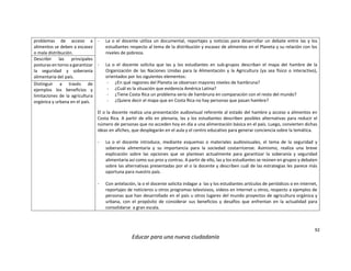 92
Educar para una nueva ciudadanía
problemas de acceso a
alimentos se deben a escasez
o mala distribución.
- La o el docente utiliza un documental, reportajes y noticias para desarrollar un debate entre las y los
estudiantes respecto al tema de la distribución y escasez de alimentos en el Planeta y su relación con los
niveles de pobreza.
- La o el docente solicita que las y los estudiantes en sub-grupos describan el mapa del hambre de la
Organización de las Naciones Unidas para la Alimentación y la Agricultura (ya sea físico o interactivo),
orientados por los siguientes elementos:
- ¿En qué regiones del Planeta se observan mayores niveles de hambruna?
- ¿Cuál es la situación que evidencia América Latina?
- ¿Tiene Costa Rica un problema serio de hambruna en comparación con el resto del mundo?
- ¿Quiere decir el mapa que en Costa Rica no hay personas que pasan hambre?
El o la docente realiza una presentación audiovisual referente al estado del hambre y acceso a alimentos en
Costa Rica. A partir de ello en plenaria, las y los estudiantes describen posibles alternativas para reducir el
número de personas que no acceden hoy en día a una alimentación básica en el país. Luego, convierten dichas
ideas en afiches, que desplegarán en el aula y el centro educativo para generar conciencia sobre la temática.
- La o el docente introduce, mediante esquemas o materiales audiovisuales, el tema de la seguridad y
soberanía alimentaria y su importancia para la sociedad costarricense. Asimismo, realiza una breve
explicación sobre las opciones que se plantean actualmente para garantizar la soberanía y seguridad
alimentaria así como sus pros y contras. A partir de ello, las y los estudiantes se reúnen en grupos y debaten
sobre las alternativas presentadas por el o la docente y describen cuál de las estrategias les parece más
oportuna para nuestro país.
- Con antelación, la o el docente solicita indagar a las y los estudiantes artículos de periódicos o en internet,
reportajes de noticieros u otros programas televisivos, videos en Internet u otros, respecto a ejemplos de
personas que han desarrollado en el país u otros lugares del mundo proyectos de agricultura orgánica y
urbana, con el propósito de considerar sus beneficios y desafíos que enfrentan en la actualidad para
consolidarse a gran escala.
Describir las principales
posturas en torno a garantizar
la seguridad y soberanía
alimentaria del país.
Distinguir a través de
ejemplos los beneficios y
limitaciones de la agricultura
orgánica y urbana en el país.
 