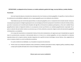 93
Educar para una nueva ciudadanía
OCTAVO NIVEL. La adaptación del ser humano a un medio cambiante: gestión del riesgo, recursos hídricos y cambio climático
Presentación
Este nivel tratará de abocarse al estudio de las relaciones entre el ser humano y el entorno geográfico. En específico, el nivel se enfoca en
las condiciones de vulnerabilidad y adaptación ante un espacio geográfico que es tan cambiante como dinámico.
Podrá deducirse que este nivel brinda especial énfasis a la educación geográfica como un componente de los Estudios Sociales. Se basa en
una propuesta que propicia la inteligencia geoespacial como una estrategia que fomente la preparación más allá de la recolección de datos y fechas,
que esté en consonancia con la transformación disciplinar del siglo XXI y la formación de ciudadanos participativos y críticos de la realidad. Pensar
geográficamente implica la integración temática en una propuesta curricular que fomenta una ciudadanía geográficamente responsable. Por su
parte, la selección del qué enseñar involucra una estructura que, en forma coherente y secuencial, integre la esencia del pensamiento geográfico
contemporáneo y sus propósitos.
En el campo del conocimiento y la comprensión interesa el tema de las localizaciones y los lugares para que el estudiantado sea capaz de
situar los acontecimientos nacionales e internacionales diarios en el marco de un contexto geográfico, así como comprender las relaciones
espaciales básicas de los mayores sistemas naturales integrantes de la superficie terrestre (morfología, recursos hídricos, clima, vegetación) así
como, la recíproca relación en y entre los diferentes ecosistemas.
En cuanto al ámbito de las habilidades, la y el estudiante incorporarán dos elementos:
 Primero: hacer uso y manejo de vocabulario, datos cuantitativos y simbólicos expresados en textos, imágenes, gráficos, estadísticas, dibujos
y mapas [junto aquellos derivados de las nuevas tecnologías de información geográfica].
 