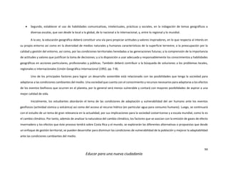 94
Educar para una nueva ciudadanía
 Segundo, establecer el uso de habilidades comunicativas, intelectuales, prácticas y sociales, en la indagación de temas geográficos a
diversas escalas, que van desde la local a la global, de lo nacional a lo internacional, y, entre lo regional y lo mundial.
A la vez, la educación geográfica deberá constituir una vía para propiciar actitudes y valores inspiradores, en lo que respecta al interés en
su propio entorno así como en la diversidad de medios naturales y humanos característicos de la superficie terrestre; a la preocupación por la
calidad y gestión del entorno, así como, por las condiciones territoriales heredadas a las generaciones futuras; a la comprensión de la importancia
de actitudes y valores que justifican la toma de decisiones; y a la disposición a usar adecuada y responsablemente los conocimientos y habilidades
geográficas en acciones particulares, profesionales y públicas. También deberá contribuir a la búsqueda de soluciones a los problemas locales,
regionales e internacionales (Unión Geográfica Internacional (1992, pp. 7-8).
Uno de los principales factores para lograr un desarrollo sostenible está relacionado con las posibilidades que tenga la sociedad para
adaptarse a las condiciones cambiantes del medio. Una sociedad que cuenta con el conocimiento y recursos necesarios para adaptarse a los efectos
de los eventos biofísicos que ocurren en el planeta, por lo general será menos vulnerable y contará con mayores posibilidades de aspirar a una
mejor calidad de vida.
Inicialmente, los estudiantes abordarán el tema de las condiciones de adaptación y vulnerabilidad del ser humano ante los eventos
geofísicos (actividad sísmica y volcánica) así como del acceso al recurso hídrico (en particular agua para consumo humano). Luego, se continuará
con el estudio de un tema de gran relevancia en la actualidad, por sus implicaciones para la sociedad costarricense y a escala mundial, como lo es
el cambio climático. Por tanto, además de analizar la naturaleza del cambio climático, los factores que se asocian con la emisión de gases de efecto
invernadero y los efectos que éste proceso tendrá sobre Costa Rica y el mundo, se explorarán las diferentes alternativas o propuestas que desde
un enfoque de gestión territorial, se pueden desarrollar para disminuir las condiciones de vulnerabilidad de la población y mejorar la adaptabilidad
ante las condiciones cambiantes del medio.
 