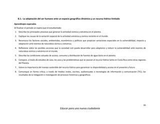 95
Educar para una nueva ciudadanía
8.1.- La adaptación del ser humano ante un espacio geográfico dinámico y un recurso hídrico limitado
Aprendizajes esperados
Al finalizar el periodo se espera que el estudiantado:
1. Describa los principales procesos que generan la actividad sísmica y volcánica en el planeta.
2. Explique las causas de la variación espacial de la actividad volcánica y sísmica reciente en el mundo.
3. Reconozca los factores sociales, ambientales, económicos y políticos que propician variaciones espaciales en la vulnerabilidad, impacto y
adaptación ante eventos de naturaleza sísmica y volcánica.
4. Reflexione sobre las posibles acciones que la sociedad civil pueda desarrollar para adaptarse y reducir la vulnerabilidad ante eventos de
naturaleza sísmica y volcánica en el mundo.
5. Describa las condiciones actuales de acceso, consumo y distribución de fuentes de agua dulce en el planeta.
6. Compare, a través de estudios de caso, los usos y las problemáticas que se asocian al recurso hídrico tanto en Costa Rica como otras regiones
del Planeta.
7. Valore la importancia del manejo sostenible del recurso hídrico para garantizar su disponibilidad y acceso en el presente y futuro.
8. Comunique en forma crítica; a través de medios orales, escritos, audiovisuales o tecnologías de información y comunicación (TIC); los
resultados de la indagación e investigación de procesos históricos y geográficos.
 