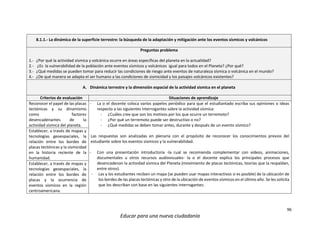 96
Educar para una nueva ciudadanía
8.1.1.- La dinámica de la superficie terrestre: la búsqueda de la adaptación y mitigación ante los eventos sísmicos y volcánicos
Preguntas problema
1.- ¿Por qué la actividad sísmica y volcánica ocurre en áreas específicas del planeta en la actualidad?
2.- ¿Es la vulnerabilidad de la población ante eventos sísmicos y volcánicos igual para todos en el Planeta? ¿Por qué?
3.- ¿Qué medidas se pueden tomar para reducir las condiciones de riesgo ante eventos de naturaleza sísmica o volcánica en el mundo?
4.- ¿De qué manera se adapta el ser humano a las condiciones de sismicidad y los paisajes volcánicos existentes?
A. Dinámica terrestre y la dimensión espacial de la actividad sísmica en el planeta
Criterios de evaluación Situaciones de aprendizaje
Reconocer el papel de las placas
tectónicas y su dinamismo
como factores
desencadenantes de la
actividad sísmica del planeta.
- La o el docente coloca varios papeles periódico para que el estudiantado escriba sus opiniones o ideas
respecto a las siguientes interrogantes sobre la actividad sísmica:
- ¿Cuáles cree que son los motivos por los que ocurre un terremoto?
- ¿Por qué un terremoto puede ser destructivo o no?
- ¿Qué medidas se deben tomar antes, durante y después de un evento sísmico?
Las respuestas son analizadas en plenaria con el propósito de reconocer los conocimientos previos del
estudiante sobre los eventos sísmicos y la vulnerabilidad.
- Con una presentación introductoria -la cual se recomienda complementar con videos, animaciones,
documentales u otros recursos audiovisuales- la o el docente explica los principales procesos que
desencadenan la actividad sísmica del Planeta (movimiento de placas tectónicas, teorías que la respaldan,
entre otros).
- Las y los estudiantes reciben un mapa (se pueden usar mapas interactivos si es posible) de la ubicación de
los bordes de las placas tectónicas y otro de la ubicación de eventos sísmicos en el último año. Se les solicita
que los describan con base en las siguientes interrogantes:
Establecer, a través de mapas y
tecnologías geoespaciales, la
relación entre los bordes de
placas tectónicas y la sismicidad
en la historia reciente de la
humanidad.
Establecer, a través de mapas y
tecnologías geoespaciales, la
relación entre los bordes de
placas y la ocurrencia de
eventos sísmicos en la región
centroamericana.
 
