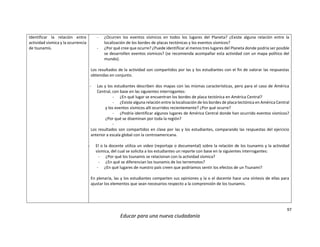 97
Educar para una nueva ciudadanía
Identificar la relación entre
actividad sísmica y la ocurrencia
de tsunamis.
- ¿Ocurren los eventos sísmicos en todos los lugares del Planeta? ¿Existe alguna relación entre la
localización de los bordes de placas tectónicas y los eventos sísmicos?
- ¿Por qué cree que ocurre? ¿Puede identificar al menos tres lugares del Planeta donde podría ser posible
se desarrollen eventos sísmicos? (se recomienda acompañar esta actividad con un mapa político del
mundo).
Los resultados de la actividad son compartidos por las y los estudiantes con el fin de valorar las respuestas
obtenidas en conjunto.
- Las y los estudiantes describen dos mapas con las mismas características, pero para el caso de América
Central, con base en las siguientes interrogantes:
- ¿En qué lugar se encuentran los bordes de placa tectónica en América Central?
- ¿Existe alguna relación entre la localización de los bordes de placa tectónica en América Central
y los eventos sísmicos allí ocurridos recientemente? ¿Por qué ocurre?
- ¿Podría identificar algunos lugares de América Central donde han ocurrido eventos sísmicos?
¿Por qué se diseminan por toda la región?
-
Los resultados son compartidos en clase por las y los estudiantes, comparando las respuestas del ejercicio
anterior a escala global con la centroamericana.
- El o la docente utiliza un video (reportaje o documental) sobre la relación de los tsunamis y la actividad
sísmica, del cual se solicita a los estudiantes un reporte con base en la siguientes interrogantes:
- ¿Por qué los tsunamis se relacionan con la actividad sísmica?
- ¿En qué se diferencian los tsunamis de los terremotos?
- ¿En qué lugares de nuestro país creen que podríamos sentir los efectos de un Tsunami?
En plenaria, las y los estudiantes comparten sus opiniones y la o el docente hace una síntesis de ellas para
ajustar los elementos que sean necesarios respecto a la comprensión de los tsunamis.
 