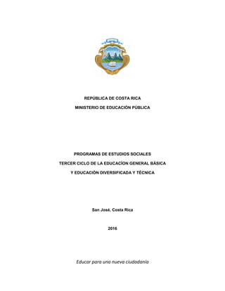 Educar para una nueva ciudadanía
REPÚBLICA DE COSTA RICA
MINISTERIO DE EDUCACIÓN PÚBLICA
PROGRAMAS DE ESTUDIOS SOCIALES
TERCER CICLO DE LA EDUCACÍON GENERAL BÁSICA
Y EDUCACIÓN DIVERSIFICADA Y TÉCNICA
San José, Costa Rica
2016
 