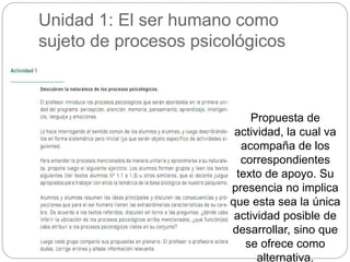 Unidad 1: El ser humano como 
sujeto de procesos psicológicos 
Propuesta de 
actividad, la cual va 
acompaña de los 
correspondientes 
texto de apoyo. Su 
presencia no implica 
que esta sea la única 
actividad posible de 
desarrollar, sino que 
se ofrece como 
alternativa. 
 