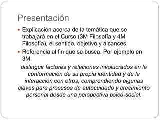 Presentación 
 Explicación acerca de la temática que se 
trabajará en el Curso (3M Filosofía y 4M 
Filosofía), el sentido, objetivo y alcances. 
 Referencia al fin que se busca. Por ejemplo en 
3M: 
distinguir factores y relaciones involucrados en la 
conformación de su propia identidad y de la 
interacción con otros, comprendiendo algunas 
claves para procesos de autocuidado y crecimiento 
personal desde una perspectiva psico-social. 
 