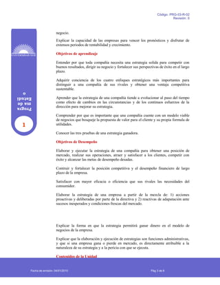 1
Progra
made
Estudi
o
Código: PRG-03-R-02
Revisión: 0
negocio.
Explicar la capacidad de las empresas para vencer los pronósticos y disfrutar de
extensos periodos de rentabilidad y crecimiento.
Objetivos de aprendizaje
Entender por que toda compañía necesita una estrategia solida para competir con
buenos resultados, dirigir su negocio y fortalecer sus perspectivas de éxito en el largo
plazo.
Adquirir conciencia de los cuatro enfoques estratégicos más importantes para
distinguir a una compañía de sus rivales y obtener una ventaja competitiva
sustentable.
Aprender que la estrategia de una compañía tiende a evolucionar al paso del tiempo
como efecto de cambios en las circunstancias y de los continuos esfuerzos de la
dirección para mejorar su estrategia.
Comprender por que es importante que una compañía cuente con un modelo viable
de negocios que bosqueje la propuesta de valor para el cliente y su propia formula de
utilidades.
Conocer las tres pruebas de una estrategia ganadora.
Objetivos de Desempeño
Elaborar y ejecutar la estrategia de una compañía para obtener una posición de
mercado, realizar sus operaciones, atraer y satisfacer a los clientes, competir con
éxito y alcanzar las metas de desempeño desadas.
Contruir y fortalecer la posición competitiva y el desempeño financiero de largo
plazo de la empresa.
Satisfacer con mayor eficacia o eficiencia que sus rivales las necesidades del
consumidor.
Elaborar la estrategia de una empresa a partir de la mezcla de: 1) acciones
proactivas y deliberadas por parte de la directiva y 2) reactivas de adapatación ante
sucesos inesperados y condiciones frescas del mercado.
Explicar la forma en que la estrategia permitirá ganar dinero en el modelo de
negocios de la empresa.
Explicar que la elaboración y ejecución de estrategias son funciones administrativas,
y que si una empresa gana o pierde en mercado, es directamente atribuible a la
naturaleza de su estrategia y a la pericia con que se ejecuta.
Contenidos de la Unidad
Fecha de emisión: 04/01/2010 Pág 3 de 8
 