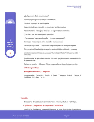 1
Progra
made
Estudi
o
Código: PRG-03-R-02
Revisión: 0
¿Qué queremos decir con estrategia?
Estrategia y búsqueda de ventajas competitivas
Porque la estrategia de una compañía
La estrategia de una compañía es proactiva y también reactiva.
Relación entre la estrategia y el modelo de negocio de una compañía.
¿Que hace que una estrategia sea ganadora?
¿Por que es tan importante formular y ejecutar una estategia?
Estrategias para competir en los mercados internacionales.
Estrategia corporativa: La diversificación y la empresa con múltiples negocios
Ética, responsabilidad social corporativa, sustentabilidad ambiental y estrategia
Crear una organización capaz de ejecutar bien una estrategia: Gente, capacidades y
estructura.
Administración de operaciones internas: Acciones que promueven la buena ejecución
de las estrategias.
Cultura corporativa y liderazgo: Claves para una buena ejecución de estrategias.
Ciclo de Aprendizaje
Bibliografia Específica y Obligatoria
Administracion Estrategica, Teoria y Casos Thompson Pereraf, Gamble I
Strickland, 2012. Pag. 1 al 18.
Unidad 2.-
Proyectar la dirección de una compañía: visión y misión, objetivos y estrategia.
Capacidad o Componentes de Capacidad a Desarrollar
Analizar las funciones y responsabilidades de la junta directiva en el proceso de
Fecha de emisión: 04/01/2010 Pág 4 de 8
 