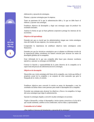 1
Progra
made
Estudi
o
Código: PRG-03-R-02
Revisión: 0
elaboración y ejecución de estrategias.
Plantear y ejecutar estrategias para la empresa.
Tener un panorama de lo que la administración debe y lo que no debe hacer al
elaborar y ejecutar una estrategia.
Establecer objetivos de desempeño y elegir una estrategia capaz de producir los
resultados deseados.
Analizar la forma en que un buen gobierno corporativo protege los intereses de los
accionistas.
Objetivos del aprendizaje
Entender por que es crucial que los administradores tengan una visión estratégica
clara del rumbo de una empresa y las razones para ello.
Comprender la importancia de establecer objetivos tanto estratégicos como
financieros.
Entender por que las iniciativas estratégicas que se adoptan en diferentes niveles de
la organización deben coordinarse de manera estrecha para alcanzar las metas de
desempeño globales de la comapañia.
Estar informado de lo que una compañía debe hacer para alcanzar excelencia
operativa y ejecutar su estrategia con habilidad.
Conocer la función y responsabilidad de la junta directiva de la compañía en la
supervisión del proceso de administración de la estrategia.
Objetivos de desempeño
Desarrollar una visión estratégica del futuro de la compañía, una visión que defina el
propósito actual de la compañía y un conjunto de roles esenciales que guía la
búsqueda de la visión y la misión.
Establecer objetivos para convertir la misión en metas de desempeño y usar los
resultados de dichas metas como patrones para medir el desempeño de la compañía.
Formular una estategia para alcanzar los objetivos y llevar a la compañía a lo largo
del curso estratégico que eligio la administración.
Ejecutar la estrategia elegida y convertir un plan estratégico en acciones.
Vigilar el desarrollo, evaluar el desempeño e iniciar ajustes correctivos a la luz de lo
que sucede realmente, cambios en las condiciones, nuevas ideas y oportunidades.
Contenidos de la Unidad
¿Que implica el proceso de formulación y ejecución de la estrategia?
Fecha de emisión: 04/01/2010 Pág 5 de 8
 