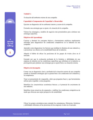 1
Progra
made
Estudi
o
Código: PRG-03-R-02
Revisión: 0
Unidad 3.-
Evaluación del ambiente externo de una compañia
Capacidad o Componentes de Capacidad a Desarrollar
Ejecutar un diagnostico de los ambientes interno y exerno de la compañía.
Formular una estrategia que se ajuste a la situación de la compañía.
Valorar las estrategias y modelos de negocios más prometedores para culminar una
estrategia especifica.
Objetivos del Aprendizaje
Conocer y dominar los conceptos básicos y herramientas analíticas ampliamente
utilizadas para diagnosticar las condiciones competitivas en la industria de una
compañía.
Aprender como diagnosticar los factores que moldean la dinámica de una industria y
a pronosticar sus efectos en la rentabilidad futura de la industria.
Adquirir el hábito de ubicar las posiciones de los grupos de rivales clave en el
mercado.
Entender por que la evaluación profunda de la fortaleza y debilidades de una
empresa en relación con las condiciones especificas que enfrentan en la industria es
prerrequisito para plantear una estrategia que se ajuste bien a su situación externa.
Objetivo de desempeño
Contar con un diagnostico claro y profundo de la situación externa de una compañía
cuando se formulan estrategias que se ajustan bien a las condiciones de la industria y
la competencia.
Tener un pensamiento de vanguardia, saber que preguntas hacer y que herramientas
utilizar para respaldar a estas preguntas.
Identificar las características económicas básicas y el potencial de crecimiento de
una industria.
Identificar áreas atractivas de expansión, o mdificar las condiciones competitivas de
modo que ofrezcan una mejor perspectiva de rentabilidad.
Ubicar los grupos estratégicos para entender las semenjanzas, fiferencias, fortalezas
y debilidades inferentes en las posiciones de las empresas rivales en el mercado.
Fecha de emisión: 04/01/2010 Pág 7 de 8
 
