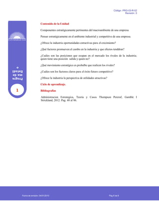 1
Progra
made
Estudi
o
Código: PRG-03-R-02
Revisión: 0
Contenido de la Unidad
Componentes estratégicamente pertinentes del macroambiente de una empresa.
Pensar estratégicamente en el ambiente industrial y competitivo de una empresa.
¿Ofrece la industria oportunidades estractivas para el crecimiento?
¿Qué factores promueven el cambo en la industria y que efectos tenddran?
¿Cuáles son las posiciones que ocupan en el mercado los rivales de la industria;
quien tiene una posición salida y quien no?
¿Qué movimiento estratégico es probalbe que realicen los rivales?
¿Cuáles son los factores claros para el éxito futuro competitivo?
¿Ofrece la industria la perspectiva de utilidades atractivas?
Ciclo de aprendizaje.
Bibliografias
Administracion Estrategica, Teoria y Casos Thompson Pereraf, Gamble I
Strickland, 2012. Pag. 48 al 86.
Fecha de emisión: 04/01/2010 Pág 8 de 8
 