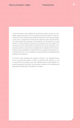 9Idioma extranjero: Inglés Presentación
cuenta de manera muy completa de las diversas maneras en que un estu-
diante puede demostrar que ha aprendido, transitando desde lo más ele-
mental a lo más complejo y adecuándose a diferentes estilos de aprendizaje.
Junto a ello, se proporcionan orientaciones didácticas para cada disciplina y
una gama amplia de actividades de aprendizaje y de evaluación, las cuales
tienen un carácter flexible y general, ya que pueden servir de modelo a los
docentes, así como de base para la elaboración de nuevas actividades y eva-
luaciones acordes con las diversas realidades de los establecimientos educa-
cionales. Estas actividades se complementan con sugerencias al docente, re-
comendaciones de recursos didácticos complementarios y bibliografía para
profesores y estudiantes.
En síntesis, estos programas de estudio se ofrecen a los establecimientos
como una ayuda para realizar su labor de enseñanza. No obstante, su uso
es voluntario; la ley dispone que cada establecimiento pueda elaborar sus
propios programas de estudio, en tanto estos cumplan con los Objetivos de
Aprendizaje establecidos en las Bases Curriculares.
 